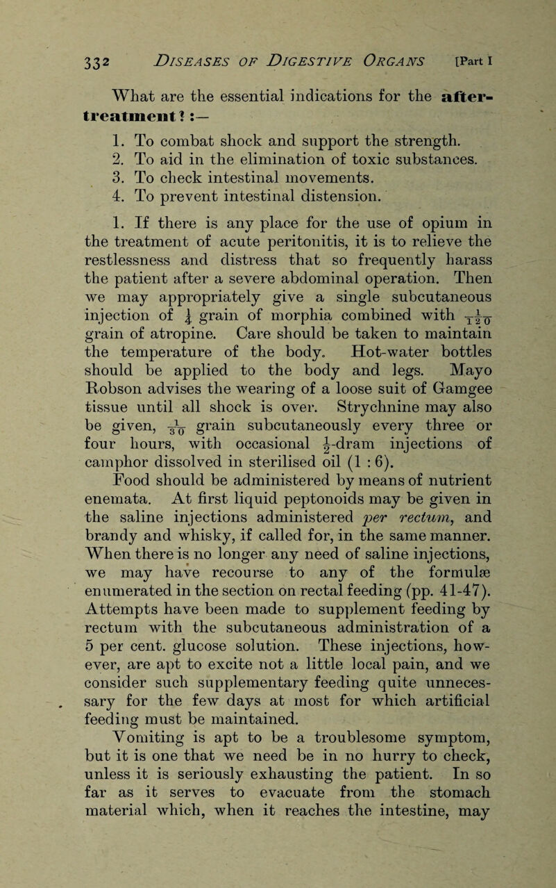 What are the essential indications for the after- treatment? 1. To combat shock and support the strength. 2. To aid in the elimination of toxic substances. 3. To check intestinal movements. 4. To prevent intestinal distension. 1. If there is any place for the use of opium in the treatment of acute peritonitis, it is to relieve the restlessness and distress that so frequently harass the patient after a severe abdominal operation. Then we may appropriately give a single subcutaneous injection of \ grain of morphia combined with grain of atropine. Care should be taken to maintain the temperature of the body. Hot-water bottles should be applied to the body and legs. Mayo Robson advises the wearing of a loose suit of Gamgee tissue until all shock is over. Strychnine may also be given, grain subcutaneously every three or four hours, with occasional |-dram injections of camphor dissolved in sterilised oil (1 :6). Food should be administered by means of nutrient enemata. At first liquid peptonoids may be given in the saline injections administered per rectum, and brandy and whisky, if called for, in the same manner. When there is no longer any need of saline injections, we may have recourse to any of the formulae enumerated in the section on rectal feeding (pp. 41-47). Attempts have been made to supplement feeding by rectum with the subcutaneous administration of a 5 per cent, glucose solution. These injections, how¬ ever, are apt to excite not a little local pain, and we consider such supplementary feeding quite unneces¬ sary for the few days at most for which artificial feeding must be maintained. Vomiting is apt to be a troublesome symptom, but it is one that we need be in no hurry to check, unless it is seriously exhausting the patient. In so far as it serves to evacuate from the stomach material which, when it reaches the intestine, may