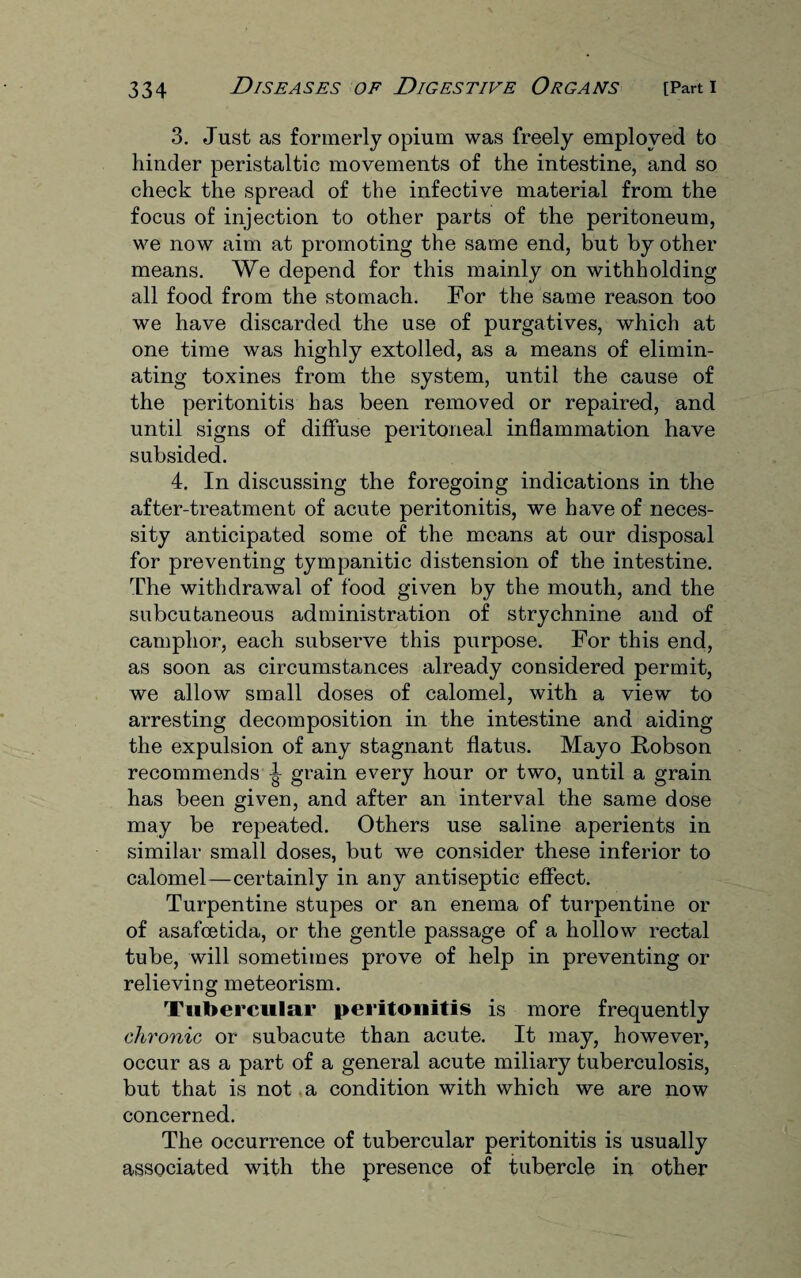 3. Just as formerly opium was freely employed to hinder peristaltic movements of the intestine, and so check the spread of the infective material from the focus of injection to other parts of the peritoneum, we now aim at promoting the same end, but by other means. We depend for this mainly on withholding all food from the stomach. For the same reason too we have discarded the use of purgatives, which at one time was highly extolled, as a means of elimin¬ ating toxines from the system, until the cause of the peritonitis has been removed or repaired, and until signs of diffuse peritoneal inflammation have subsided. 4. In discussing the foregoing indications in the after-treatment of acute peritonitis, we have of neces¬ sity anticipated some of the means at our disposal for preventing tympanitic distension of the intestine. The withdrawal of food given by the mouth, and the subcutaneous administration of strychnine and of camphor, each subserve this purpose. For this end, as soon as circumstances already considered permit, we allow small doses of calomel, with a view to arresting decomposition in the intestine and aiding the expulsion of any stagnant flatus. Mayo Robson recommends ^ grain every hour or two, until a grain has been given, and after an interval the same dose may be repeated. Others use saline aperients in similar small doses, but we consider these inferior to calomel—certainly in any antiseptic effect. Turpentine stupes or an enema of turpentine or of asafcetida, or the gentle passage of a hollow rectal tube, will sometimes prove of help in preventing or relieving meteorism. Tubercular peritonitis is more frequently chronic or subacute than acute. It may, however, occur as a part of a general acute miliary tuberculosis, but that is not a condition with which we are now concerned. The occurrence of tubercular peritonitis is usually associated with the presence of tubercle in other