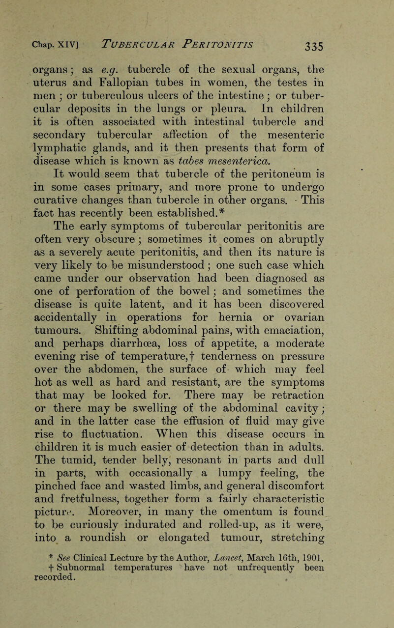 organs; as e.g. tubercle of the sexual organs, the uterus and Fallopian tubes in women, the testes in men ; or tuberculous ulcers of the intestine ; or tuber¬ cular deposits in the lungs or pleura. In children it is often associated with intestinal tubercle and secondary tubercular affection of the mesenteric lymphatic glands, and it then presents that form of disease which is known as tabes mesenterica. It would seem that tubercle of the peritoneum is in some cases primary, and more prone to undergo curative changes than tubercle in other organs. • This fact has recently been established.* The early symptoms of tubercular peritonitis are often very obscure ; sometimes it comes on abruptly as a severely acute peritonitis, and then its nature is very likely to be misunderstood; one such case which came under our observation had been diagnosed as one of perforation of the bowel; and sometimes the disease is quite latent, and it has been discovered accidentally in operations for hernia or ovarian tumours. Shifting abdominal pains, with emaciation, and perhaps diarrhoea, loss of appetite, a moderate evening rise of temperature,! tenderness on pressure over the abdomen, the surface of which may feel hot as well as hard and resistant, are the symptoms that may be looked for. There may be retraction or there maybe swelling of the abdominal cavity; and in the latter case the effusion of fluid may give rise to fluctuation. When this disease occurs in children it is much easier of detection than in adults. The tumid, tender belly, resonant in parts and dull in parts, with occasionally a lumpy feeling, the pinched face and wasted limbs, and general discomfort and fretfulness, together form a fairly characteristic picture. Moreover, in many the omentum is found to be curiously indurated and rolled-up, as it were, into a roundish or elongated tumour, stretching * See Clinical Lecture by the Author, Lancet, March 16th, 1901, f Subnormal temperatures have not unfrequently been recorded. ,
