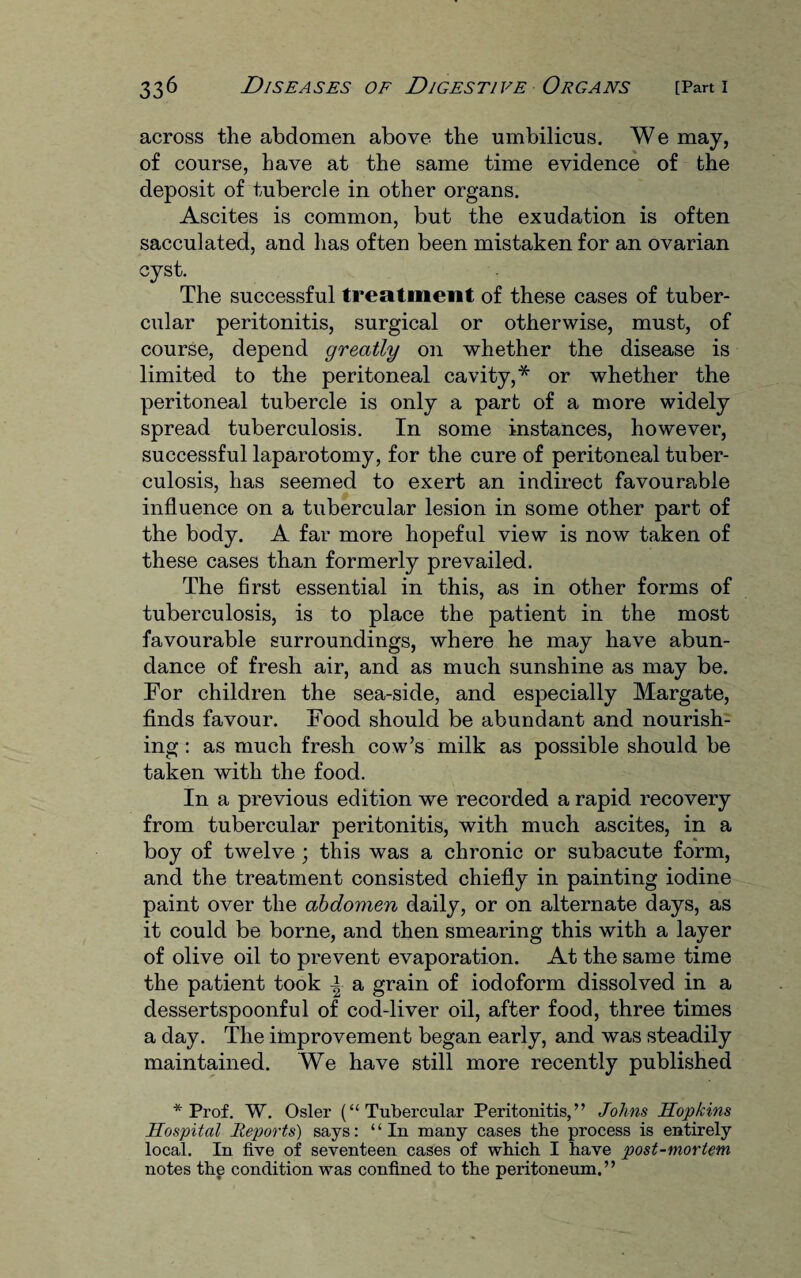 across the abdomen above the umbilicus. We may, of course, have at the same time evidence of the deposit of tubercle in other organs. Ascites is common, but the exudation is often sacculated, and has often been mistaken for an ovarian cyst. The successful treatment of these cases of tuber¬ cular peritonitis, surgical or otherwise, must, of course, depend greatly on whether the disease is limited to the peritoneal cavity,* or whether the peritoneal tubercle is only a part of a more widely spread tuberculosis. In some instances, however, successful laparotomy, for the cure of peritoneal tuber¬ culosis, has seemed to exert an indirect favourable influence on a tubercular lesion in some other part of the body. A far more hopeful view is now taken of these cases than formerly prevailed. The first essential in this, as in other forms of tuberculosis, is to place the patient in the most favourable surroundings, where he may have abun¬ dance of fresh air, and as much sunshine as may be. For children the sea-side, and especially Margate, finds favour. Food should be abundant and nourish¬ ing : as much fresh cow’s milk as possible should be taken with the food. In a previous edition we recorded a rapid recovery from tubercular peritonitis, with much ascites, in a boy of twelve ; this was a chronic or subacute form, and the treatment consisted chiefly in painting iodine paint over the abdomen daily, or on alternate days, as it could be borne, and then smearing this with a layer of olive oil to prevent evaporation. At the same time the patient took | a grain of iodoform dissolved in a dessertspoonful of cod-liver oil, after food, three times a day. The improvement began early, and was steadily maintained. We have still more recently published * Prof. W. Osier (“Tubercular Peritonitis,” Johns Hopkins Hospital Reports) says: “In many cases the process is entirely local. In five of seventeen cases of which I have post-mortem notes the condition was confined to the peritoneum.”