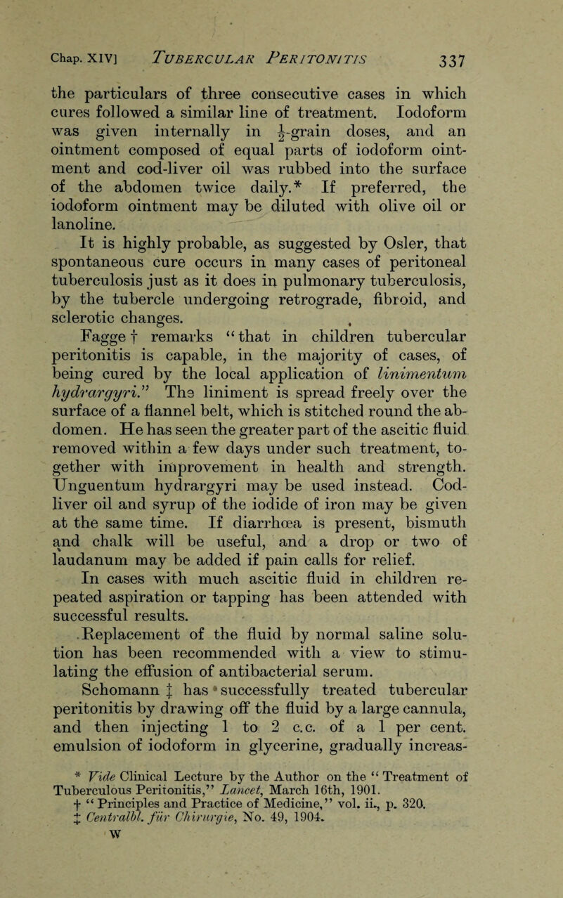 the particulars of three consecutive cases in which cures followed a similar line of treatment. Iodoform was given internally in ^-grain doses, and an ointment composed of equal parts of iodoform oint¬ ment and cod-liver oil was rubbed into the surface of the abdomen twice daily.* If preferred, the iodoform ointment may be diluted with olive oil or lanoline. It is highly probable, as suggested by Osier, that spontaneous cure occurs in many cases of peritoneal tuberculosis just as it does in pulmonary tuberculosis, by the tubercle undergoing retrograde, fibroid, and sclerotic changes. O * Fagge f remarks “ that in children tubercular peritonitis is capable, in the majority of cases, of being cured by the local application of linimentum hydrargyria The liniment is spread freely over the surface of a flannel belt, which is stitched round the ab¬ domen. He has seen the greater part of the ascitic fluid removed within a few days under such treatment, to¬ gether with improvement in health and strength. Unguentum hydrargyri may be used instead. Cod- liver oil and syrup of the iodide of iron may be given at the same time. If diarrhoea is present, bismuth and chalk will be useful, and a drop or two of laudanum may be added if pain calls for relief. In cases with much ascitic fluid in children re¬ peated aspiration or tapping has been attended with successful results. Replacement of the fluid by normal saline solu¬ tion has been recommended with a view to stimu¬ lating the effusion of antibacterial serum. Schomann J has * successfully treated tubercular peritonitis by drawing off the fluid by a large cannula, and then injecting 1 to 2 c.c. of a 1 per cent, emulsion of iodoform in glycerine, gradually increas- * Vide Clinical Lecture by the Author ou the “ Treatment of Tuberculous Peritonitis,” Lancet, March 16th, 1901. f “ Principles and Practice of Medicine,” vol. in, p. 320. X Centralbf. fur Chirurgie, No. 49, 1904. W