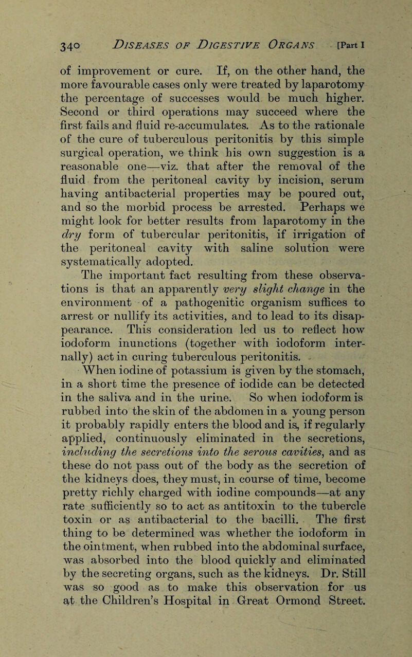 of improvement or cure. If, on the other hand, the more favourable cases only were treated by laparotomy the percentage of successes would be much higher. Second or third operations may succeed where the first fails and fluid re-accumulates. As to the rationale of the cure of tuberculous peritonitis by this simple surgical operation, we think his own suggestion is a reasonable one—viz. that after the removal of the fluid from the peritoneal cavity by incision, serum having antibacterial properties may be poured out, and so the morbid process be arrested. Perhaps we might look for better results from laparotomy in the dry form of tubercular peritonitis, if irrigation of the peritoneal cavity with saline solution were systematically adopted. The important fact resulting from these observa¬ tions is that an apparently very slight change in the environment of a pathogenitic organism suffices to arrest or nullify its activities, and to lead to its disap¬ pearance. This consideration led us to reflect how iodoform inunctions (together with iodoform inter¬ nally) act in curing tuberculous peritonitis. When iodine of potassium is given by the stomach, in a short time the presence of iodide can be detected in the saliva and in the urine. So when iodoform is rubbed into the skin of the abdomen in a young person it probably rapidly enters the blood and is, if regularly applied, continuously eliminated in the secretions, including the secretions into the serous cavities, and as these do not pass out of the body as the secretion of the kidneys does, they must, in course of time, become pretty richly charged with iodine compounds—at any rate sufficiently so to act as antitoxin to the tubercle toxin or as antibacterial to the bacilli. The first thing to be determined was whether the iodoform in the ointment, when rubbed into the abdominal surface, was absorbed into the blood quickly and eliminated by the secreting organs, such as the kidneys. Dr. Still was so good as to make this observation for us at the Children’s Hospital in Great Ormond Street.