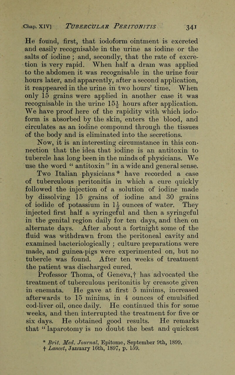 He found, first, that iodoform ointment is excreted, and easily recognisable in the urine as iodine or the salts of iodine; and, secondly, that the rate of excre¬ tion is very rapid. When half a dram was applied to the abdomen it was recognisable in the urine four hours later, and apparently, after a second application, it reappeared in the urine in two hours’ time. When only 15 grains were applied in another case it was recognisable in the urine 151 hours after application. We have proof here of the rapidity with which iodo¬ form is absorbed by the skin, enters the blood, and circulates as an iodine compound through the tissues of the body and is eliminated into the secretions. Now, it is an interesting circumstance in this con¬ nection that the idea that iodine is an antitoxin to tubercle has long been in the minds of physicians. We use the word “ antitoxin” in a wide and general sense. Two Italian physicians * have recorded a case of tuberculous peritonitis in which a cure quickly followed the injection of a solution of iodine made by dissolving 15 grains of iodine and 30 grains of iodide of potassium in 1^ ounces of water. They injected first half a syringeful and then a syringeful in the genital region daily for ten days, and then on alternate days. After about a fortnight some of the fluid was withdrawn from the peritoneal cavity and examined bacteriologically ; culture preparations were made, and guinea-pigs were experimented on, but no tubercle was found. After ten weeks of treatment the patient was discharged cured. Professor Thoma, of Geneva,! has advocated the treatment of tuberculous peritonitis by creasote given in enemata. He gave at first 5 minims, increased afterwards to 15 minims, in 4 ounces of emulsified cod-liver oil, once daily. He continued this for some weeks, and then interrupted the treatment for five or six days. He obtained good results. He remarks that “ laparotomy is no doubt the best and quickest * Brit. Med. Journal, Epitome, September 9th, 1899. f Lancet, January 16th, 1897, p. 159.