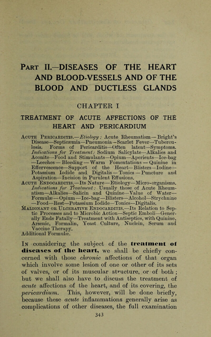 Part II—DISEASES OF THE HEART AND BLOOD-VESSELS AND OF THE BLOOD AND DUCTLESS GLANDS CHAPTER I TREATMENT OF ACUTE AFFECTIONS OF THE HEART AND PERICARDIUM Acute Pericarditis.—Etiology: Acute Rheumatism—Bright’s Disease—Septicaemia—Pneumonia—Scarlet Fever-Tubercu¬ losis. Forms of Pericarditis—Often latent—Symptoms. Indications for Treatment: Sodium Salicylate—Alkalies and Aconite—Food and Stimulants—Opium—Aperients—Ice-bag —Leeches — Bleeding — Warm Fomentations — Quinine in Effervescence—Support of the Heart—Blisters-Iodine- Potassium Iodide and Digitalis — Tonics — Puncture and Aspiration—Incision in Purulent Effusions. Acute Endocarditis.—Its Nature—Etiology—Micro-organisms. Indications for Treatment: Usually those of Acute Rheum¬ atism—Alkalies—Salicin and Quinine—Value of Water— Formulae — Opium—Ice-bag—Blisters—Alcohol—Strychnine -—Food—Rest—Potassium Iodide—Tonics—Digitalis. Malignant or Ulcerative Endocarditis.—Its Relation to Sep¬ tic Processes and to Microbic Action—Septic Emboli—Gener¬ ally Ends Fatally—Treatment with Antiseptics, with Quinine, Arsenic, Formalin, Yeast Culture, Nuclein, Serum and Vaccine Therapy. Additional Formulae. In considering the subject of the treatment of diseases of tlie heart, we shall be chiefly con¬ cerned with those chronic affections of that organ which involve some lesion of one or other of its sets of valves, or of its muscular structure, or of both ; but we shall also have to discuss the treatment of acute affections of the heart, and of its covering, the jpericardium. This, however, will be done briefly, because these acute inflammations generally arise as complications of other diseases, the full examination