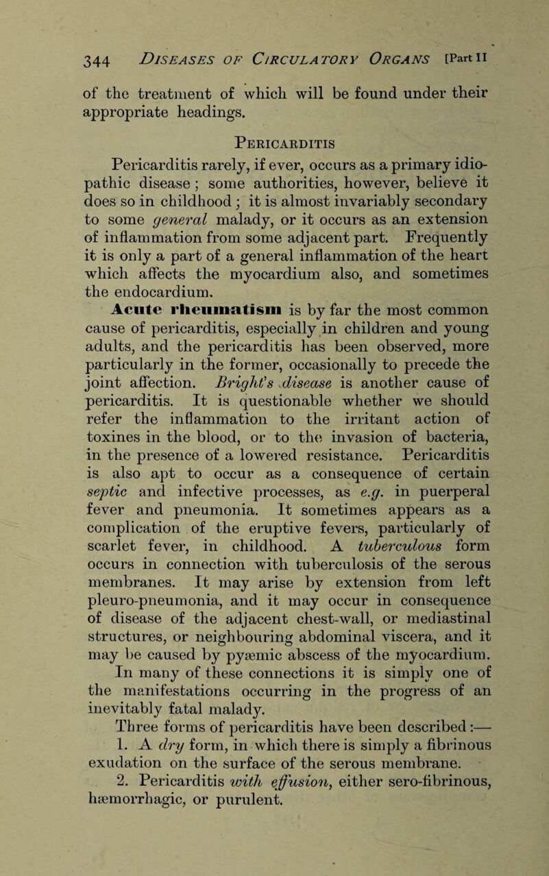 of the treatment of which will be found under their appropriate headings. Pericarditis Pericarditis rarely, if ever, occurs as a primary idio¬ pathic disease; some authorities, however, believe it does so in childhood ; it is almost invariably secondary to some general malady, or it occurs as an extension of inflammation from some adjacent part. Frequently it is only a part of a general inflammation of the heart which affects the myocardium also, and sometimes the endocardium. Acute rheumatism is by far the most common cause of pericarditis, especially in children and young adults, and the pericarditis has been observed, more particularly in the former, occasionally to precede the joint affection. Bright’s disease is another cause of pericarditis. It is questionable whether we should refer the inflammation to the irritant action of toxines in the blood, or to the invasion of bacteria, in the presence of a lowered resistance. Pericarditis is also apt to occur as a consequence of certain sej)tic and infective processes, as e.g. in puerperal fever and pneumonia. It sometimes appears as a complication of the eruptive fevers, particularly of scarlet fever, in childhood. A tuberculous form occurs in connection with tuberculosis of the serous membranes. It may arise by extension from left pleuro-pneumonia, and it may occur in consequence of disease of the adjacent chest-wall, or mediastinal structures, or neighbouring abdominal viscera, and it may be caused by pyaemic abscess of the myocardium. In many of these connections it is simply one of the manifestations occurring in the progress of an inevitably fatal malady. Three forms of pericarditis have been described :— 1. A dry form, in which there is simply a fibrinous exudation on the surface of the serous membrane. 2. Pericarditis with effusion, either sero-fibrinous, haemorrhagic, or purulent.