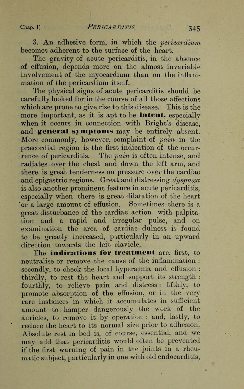 3. An adhesive form, in which the pericardium becomes adherent to the surface of the heart. The gravity of acute pericarditis, in the absence of effusion, depends more on the almost invariable involvement of the myocardium than on the inflam¬ mation of the pericardium itself. The physical signs of acute pericarditis should be carefully looked for in the course of all those affections which are prone to give rise to this disease. This is the more important, as it is apt to be latent, especially when it occurs in connection with Bright’s disease, and general symptoms may be entirely absent. More commonly, however, complaint of pain in the prsecordial region is the first indication of the occur¬ rence of pericarditis. The pain is often intense, and radiates over the chest and down the left arm, and there is great tenderness on pressure over the cardiac and epigastric regions. Great and distressing dyspnoea is also another prominent feature in acute pericarditis, especially when there is great dilatation of the heart ’or a large amount of effusion. Sometimes there is a great disturbance of the cardiac action with palpita¬ tion and a rapid and irregular pulse, and on examination the area of cardiac dulness is found to be greatly increased, particularly in an upward direction towards the left clavicle. The indications for treatment are, first, to neutralise or remove the cause of the inflammation : secondly, to check the local hypersemia and effusion : thirdly, to rest the heart and support its strength : fourthly, to relieve pain and distress: fifthly, to promote absorption of the effusion, or in the very rare instances in which it accumulates in sufficient amount to hamper dangerously the work of the auricles, to remove it by operation : and, lastly, to reduce the heart to its normal size prior to adhesion. Absolute rest in bed is, of course, essential, and we may add that pericarditis would often be prevented if the first warning of pain in the joints in a rheu¬ matic subject, particularly in one with old endocarditis,