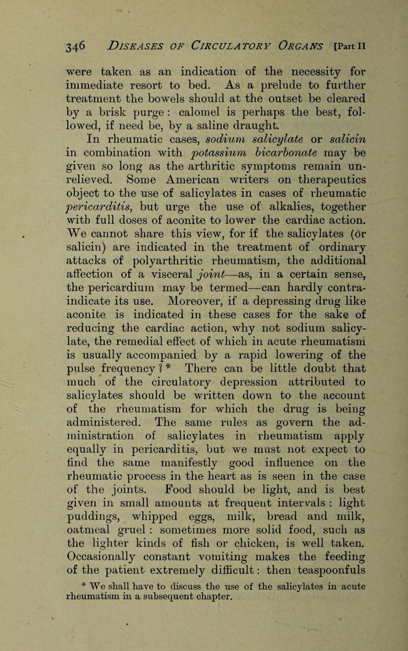 were taken as an indication of the necessity for immediate resort to bed. As a prelude to further treatment the bowels should at the outset be cleared by a brisk purge : calomel is perhaps the best, fol¬ lowed, if need be, by a saline draught. In rheumatic cases, sodium salicylate or salicin in combination with potassium bicarbonate may be given so long as the arthritic symptoms remain un¬ relieved. Some American writers on therapeutics object to the use of salicylates in cases of rheumatic pericarditis, but urge the use of alkalies, together with full doses of aconite to lower the cardiac action. We cannot share this view, for if the salicylates (or salicin) are indicated in the treatment of ordinary attacks of poly arthritic rheumatism, the additional affection of a visceral joint—-as, in a certain sense, the pericardium may be termed—can hardly contra¬ indicate its use. Moreover, if a depressing drug like aconite is indicated in these cases for the sake of reducing the cardiac action, why not sodium salicy¬ late, the remedial effect of which in acute rheumatism is usually accompanied by a rapid lowering of the pulse frequency ? * There can be little doubt that much of the circulatory depression attributed to salicylates should be written down to the account of the rheumatism for which the drug is being administered. The same rules as govern the ad¬ ministration of salicylates in rheumatism apply equally in pericarditis, but we must not expect to find the same manifestly good influence on the rheumatic process in the heart as is seen in the case of the joints. Food should be light, and is best given in small amounts at frequent intervals : light puddings, whipped eggs, milk, bread and milk, oatmeal gruel : sometimes more solid food, such as the lighter kinds of fish or chicken, is well taken. Occasionally constant vomiting makes the feeding of the patient extremely difficult: then teaspoonfuls * We shall have to discuss the use of the salicylates in acute rheumatism in a subsequent chapter.