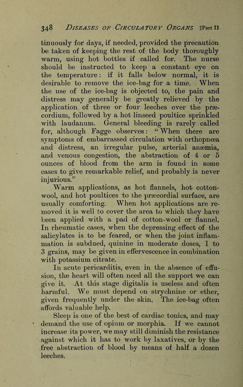 tinuously for days, if needed, provided the precaution be taken of keeping the rest of the body thoroughly warm, using hot bottles if called for. The nurse should be instructed to keep a constant eye on the temperature: if it falls below normal, it is desirable to remove the ice-bag for a time. When the use of the ice-bag is objected to, the pain and distress may generally be greatly relieved by the application of three or four leeches over the prse- cordium, followed by a hot linseed poultice sprinkled with laudanum. General bleeding is rarely called for, although Fagge observes: “ When there are symptoms of embarrassed circulation with orthopncea and distress, an irregular pulse, arterial anaemia, and venous congestion, the abstraction of 4 or 5 ounces of blood from the arm is found in some cases to give remarkable relief, and probably is never injurious.” Warm applications, as hot flannels, hot cotton¬ wool, and hot poultices to the praecordial surface, are usually comforting. When hot applications are re¬ moved it is well to cover the area to which they have been applied with a pad of cotton-wool or flannel. In rheumatic cases, when the depressing effect of the salicylates is to be feared, or when the joint inflam¬ mation is subdued, quinine in moderate doses, 1 to 3 grains, may be given in effervescence in combination with potassium citrate. In acute pericarditis, even in the absence of effu¬ sion, the heart will often need all the support we can give it. At this stage digitalis is useless and often harmful. We must depend on strychnine or ether, given frequently under the skin. The ice-bag often affords valuable help. Sleep is one of the best of cardiac tonics, and may demand the use of opium or morphia. If we cannot increase its power, we may still diminish the resistance against which it has to work by laxatives, or by the free abstraction of blood by means of half a dozen leeches.