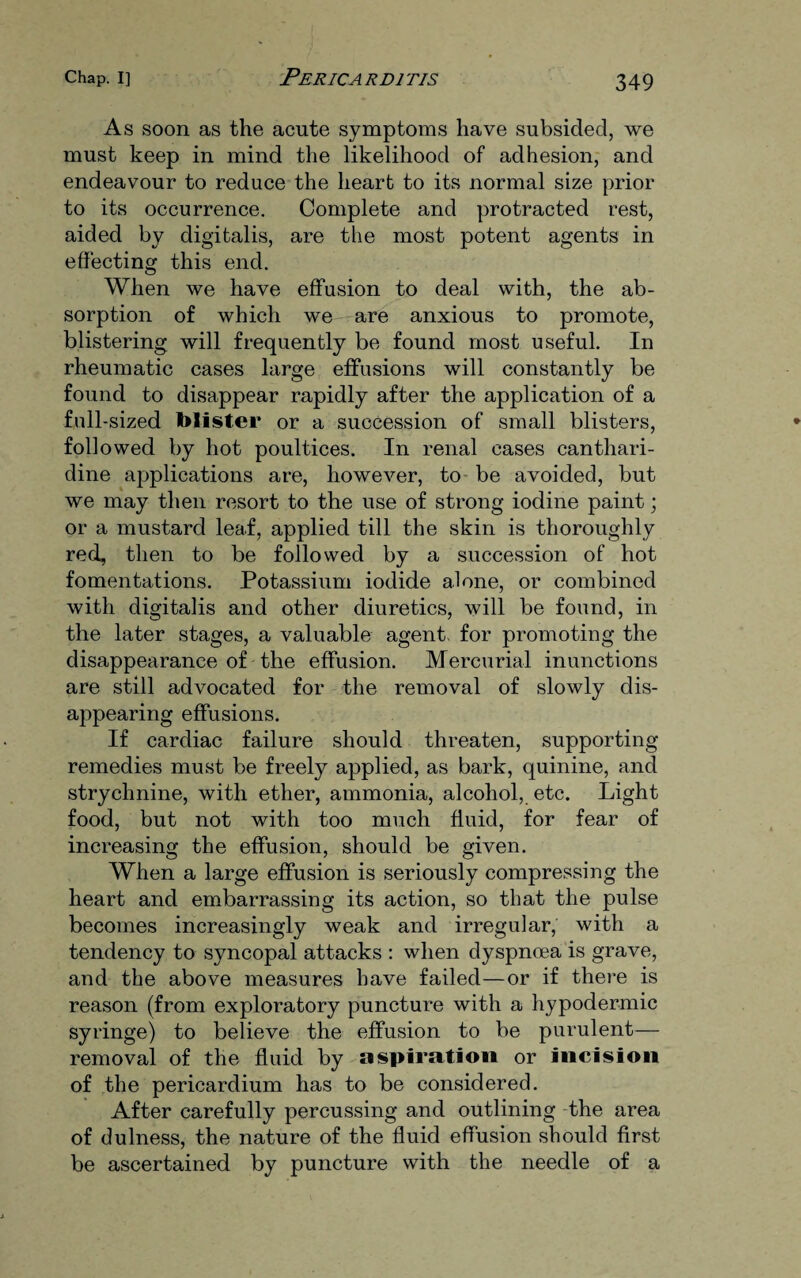 As soon as the acute symptoms have subsided, we must keep in mind the likelihood of adhesion, and endeavour to reduce the heart to its normal size prior to its occurrence. Complete and protracted rest, aided by digitalis, are the most potent agents in effecting this end. When we have effusion to deal with, the ab¬ sorption of which we are anxious to promote, blistering will frequently be found most useful. In rheumatic cases large effusions will constantly be found to disappear rapidly after the application of a full-sized blister or a succession of small blisters, followed by hot poultices. In renal cases canthari- dine applications are, however, to be avoided, but we may then resort to the use of strong iodine paint; or a mustard leaf, applied till the skin is thoroughly red, then to be followed by a succession of hot fomentations. Potassium iodide alone, or combined with digitalis and other diuretics, will be found, in the later stages, a valuable agent, for promoting the disappearance of the effusion. Mercurial inunctions are still advocated for the removal of slowly dis¬ appearing effusions. If cardiac failure should threaten, supporting remedies must be freely applied, as bark, quinine, and strychnine, with ether, ammonia, alcohol, etc. Light food, but not with too much fluid, for fear of increasing the effusion, should be given. When a large effusion is seriously compressing the heart and embarrassing its action, so that the pulse becomes increasingly weak and irregular, with a tendency to syncopal attacks : when dyspnoea is grave, and the above measures have failed—or if there is reason (from exploratory puncture with a hypodermic syringe) to believe the effusion to be purulent— removal of the fluid by aspiration or incision of the pericardium has to be considered. After carefully percussing and outlining the area of dulness, the nature of the fluid effusion should first be ascertained by puncture with the needle of a