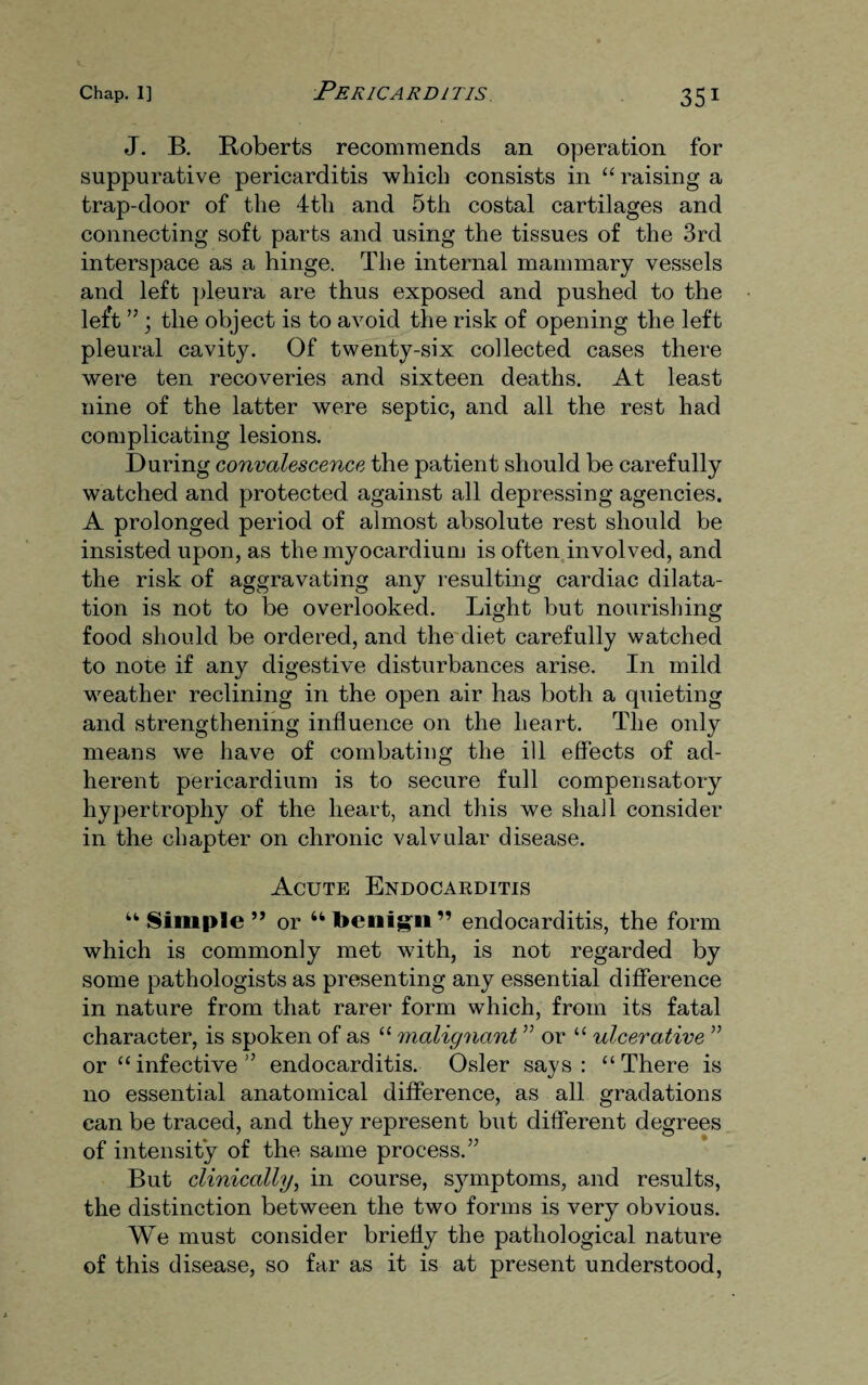 J. B. Roberts recommends an operation for suppurative pericarditis which consists in “ raising a trap-door of the 4th and 5th costal cartilages and connecting soft parts and using the tissues of the 3rd interspace as a hinge. The internal mammary vessels and left pleura are thus exposed and pushed to the left ” ; the object is to avoid the risk of opening the left pleural cavity. Of twenty-six collected cases there were ten recoveries and sixteen deaths. At least nine of the latter were septic, and all the rest had complicating lesions. During convalescence the patient should be carefully watched and protected against all depressing agencies. A prolonged period of almost absolute rest should be insisted upon, as the myocardium is often involved, and the risk of aggravating any resulting cardiac dilata¬ tion is not to be overlooked. Light but nourishing food should be ordered, and the diet carefully watched to note if any digestive disturbances arise. In mild weather reclining in the open air has both a quieting and strengthening influence on the heart. The only means we have of combating the ill effects of ad¬ herent pericardium is to secure full compensatory hypertrophy of the heart, and this we shall consider in the chapter on chronic valvular disease. Acute Endocarditis “ Simple ” or “ toenigri” endocarditis, the form which is commonly met with, is not regarded by some pathologists as presenting any essential difference in nature from that rarer form which, from its fatal character, is spoken of as “ malignant ” or “ ulcerative ” or “infective” endocarditis. Osier says: “There is no essential anatomical difference, as all gradations can be traced, and they represent but different degrees of intensity of the same process.” But clinically, in course, sjmrptoms, and results, the distinction between the two forms is very obvious. We must consider briefly the pathological nature of this disease, so far as it is at present understood,