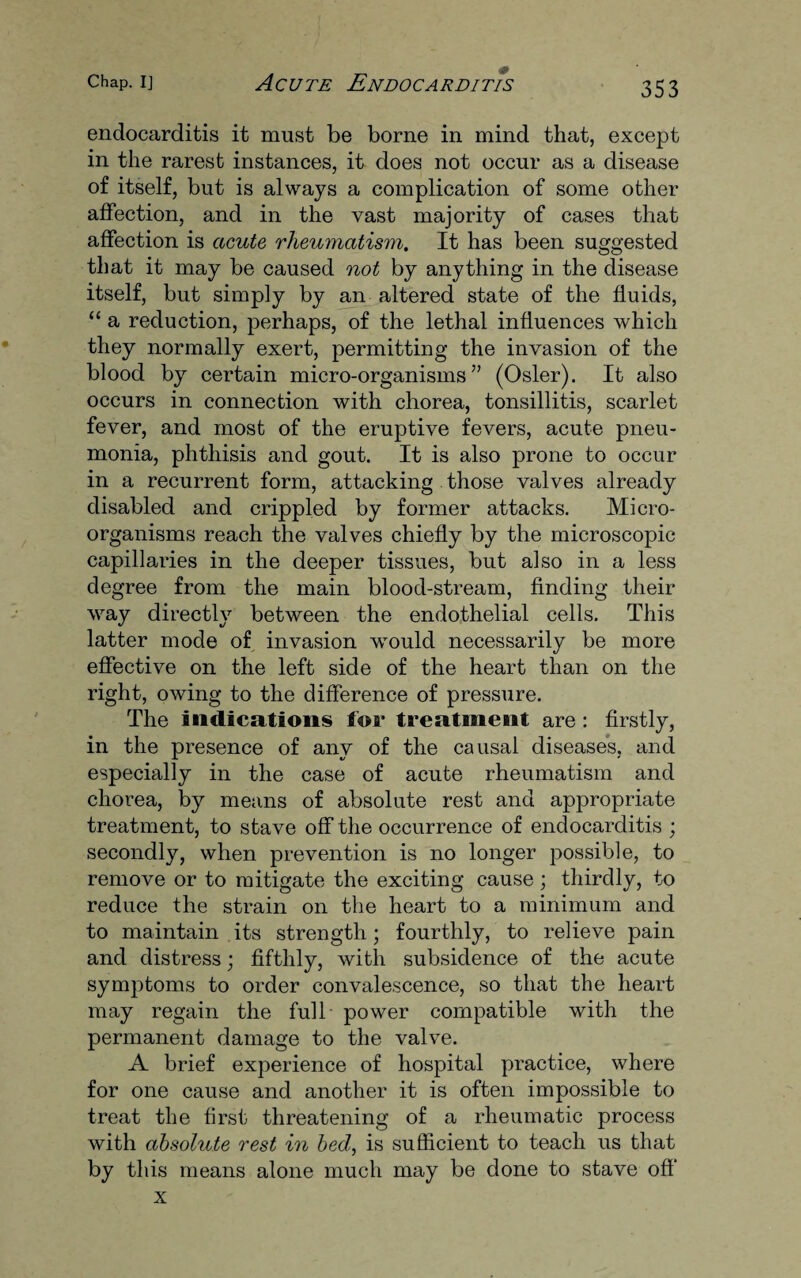 endocarditis it must be borne in mind that, except in the rarest instances, it does not occur as a disease of itself, but is always a complication of some other affection, and in the vast majority of cases that affection is acute rheumatism. It has been suggested that it may be caused not by anything in the disease itself, but simply by an altered state of the fluids, “ a reduction, perhaps, of the lethal influences which they normally exert, permitting the invasion of the blood by certain micro-organisms” (Osier). It also occurs in connection with chorea, tonsillitis, scarlet fever, and most of the eruptive fevers, acute pneu¬ monia, phthisis and gout. It is also prone to occur in a recurrent form, attacking those valves already disabled and crippled by former attacks. Micro¬ organisms reach the valves chiefly by the microscopic capillaries in the deeper tissues, but also in a less degree from the main blood-stream, finding their way directly between the endothelial cells. This latter mode of invasion would necessarily be more effective on the left side of the heart than on the right, owing to the difference of pressure. The indications for treatment are : firstly, in the presence of any of the causal diseases, and especially in the case of acute rheumatism and chorea, by means of absolute rest and appropriate treatment, to stave off the occurrence of endocarditis ; secondly, when prevention is no longer possible, to remove or to mitigate the exciting cause; thirdly, to reduce the strain on the heart to a minimum and to maintain its strength; fourthly, to relieve pain and distress; fifthly, with subsidence of the acute symptoms to order convalescence, so that the heart may regain the full power compatible with the permanent damage to the valve. A brief experience of hospital practice, where for one cause and another it is often impossible to treat the first threatening of a rheumatic process with absolute rest in bed, is sufficient to teach us that by this means alone much may be done to stave off x