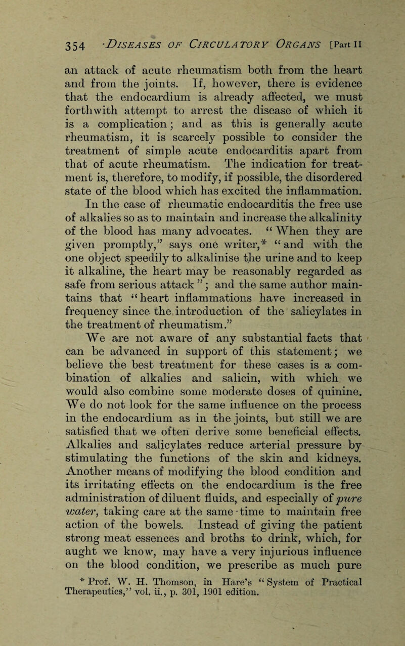 an attack of acute rheumatism both from the heart and from the joints. If, however, there is evidence that the endocardium is already affected, we must forthwith attempt to arrest the disease of which it is a complication; and as this is generally acute rheumatism, it is scarcely possible to consider the treatment of simple acute endocarditis apart from that of acute rheumatism. The indication for treat¬ ment is, therefore, to modify, if possible, the disordered state of the blood which has excited the inflammation. In the case of rheumatic endocarditis the free use of alkalies so as to maintain and increase the alkalinity of the blood has many advocates. “ When they are given promptly,” says one writer,* “ and with the one object speedily to alkalinise the urine and to keep it alkaline, the heart may be reasonably regarded as safe from serious attack ”; and the same author main¬ tains that “heart inflammations have increased in frequency since the introduction of the salicylates in the treatment of rheumatism.” We are not aware of any substantial facts that can be advanced in support of this statement; we believe the best treatment for these cases is a com¬ bination of alkalies and salicin, with which we would also combine some moderate doses of quinine. We do not look for the same influence on the process in the endocardium as in the joints, but still we are satisfied that we often derive some beneficial effects. Alkalies and salicylates reduce arterial pressure by stimulating the functions of the skin and kidneys. Another means of modifying the blood condition and its irritating effects on the endocardium is the free administration of diluent fluids, and especially of 'pure water, taking care at the same • time to maintain free action of the bowels. Instead of giving the patient strong meat essences and broths to drink, which, for aught we know, may have a very injurious influence on the blood condition, we prescribe as much pure * Prof. W. H. Thomson, in Hare’s “ System of Practical Therapeutics,” vol. ii., p. 301, 1901 edition.