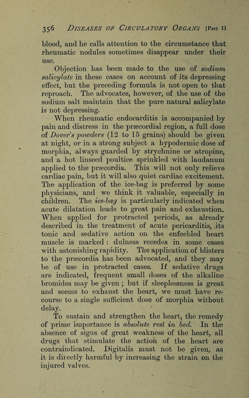 blood, and he calls attention to the circumstance that rheumatic nodules sometimes disappear under their use. Objection has been made to the use of sodium salicylate in these cases on account of its depressing effect, but the preceding formula is not open to that reproach. The advocates, however, of the use of the sodium salt maintain that the pure natural salicylate is not depressing. When rheumatic endocarditis is accompanied by pain and distress in the praecordial region, a full dose of Dover’s powders (12 to 15 grains) should be given at night, or in a strong subject a hypodermic dose of morphia, always guarded by strychnine or atropine, and a hot linseed poultice sprinkled with laudanum applied to the praecordia. This will not only relieve cardiac pain, but it will also quiet cardiac excitement. The application of the ice-bag is preferred by some physicians, and we think it valuable, especially in children. The ice-bag is particularly indicated when acute dilatation leads to great pain and exhaustion. When applied for protracted periods, as already described in the treatment of acute pericarditis, its tonic and sedative action on the enfeebled heart muscle is marked : dulness recedes in some cases with astonishing rapidity. The application of blisters to the prsecordia has been advocated, and they may be of use in protracted cases. If sedative drugs are indicated, frequent small doses of the alkaline bromides may be given ; but if sleeplessness is great and seems to exhaust the heart, we must have re¬ course to a single sufficient dose of morphia without delay. To sustain and strengthen the heart, the remedy of prime importance is absolute rest in bed. In the absence of signs of great weakness of the heart, all drugs that stimulate the action of the heart are contraindicated. Digitalis must not be given, as it is directly harmful by increasing the strain on the injured valves.