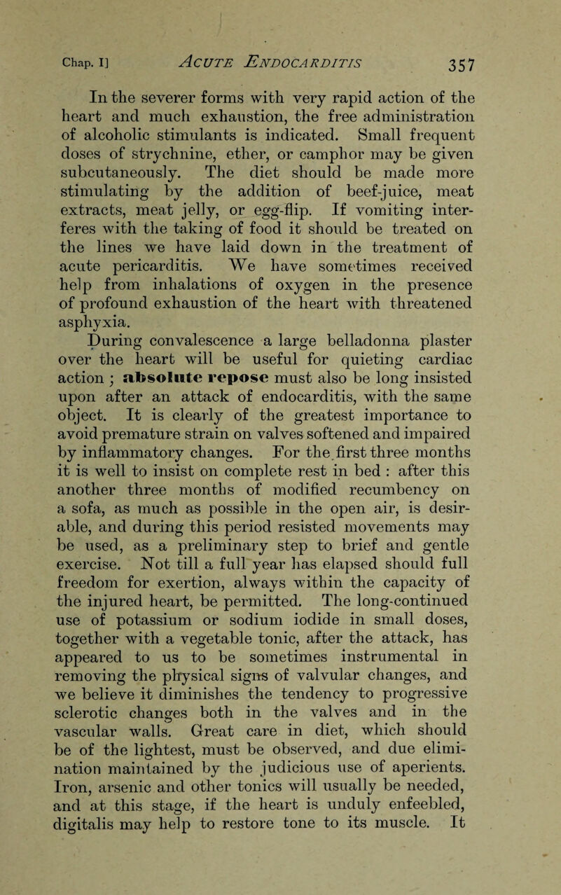 In the severer forms with very rapid action of the heart and much exhaustion, the free administration of alcoholic stimulants is indicated. Small frequent doses of strychnine, ether, or camphor may be given subcutaneously. The diet should be made more stimulating by the addition of beef-juice, meat extracts, meat jelly, or egg-flip. If vomiting inter¬ feres with the taking of food it should be treated on the lines we have laid down in the treatment of acute pericarditis. We have sometimes received help from inhalations of oxygen in the presence of profound exhaustion of the heart with threatened asphyxia. During convalescence a large belladonna plaster over the heart will be useful for quieting cardiac action ; absolute repose must also be long insisted upon after an attack of endocarditis, with the same object. It is clearly of the greatest importance to avoid premature strain on valves softened and impaired by inflammatory changes. For the.first three months it is well to insist on complete rest in bed : after this another three months of modified recumbency on a sofa, as much as possible in the open air, is desir¬ able, and during this period resisted movements may be used, as a preliminary step to brief and gentle exercise. Not till a full year has elapsed should full freedom for exertion, always within the capacity of the injured heart, be permitted. The long-continued use of potassium or sodium iodide in small doses, together with a vegetable tonic, after the attack, has appeared to us to be sometimes instrumental in removing the physical signs of valvular changes, and we believe it diminishes the tendency to progressive sclerotic changes both in the valves and in the vascular walls. Great care in diet, which should be of the lightest, must be observed, and due elimi¬ nation maintained by the judicious use of aperients. Iron, arsenic and other tonics will usually be needed, and at this stage, if the heart is unduly enfeebled, digitalis may help to restore tone to its muscle. It