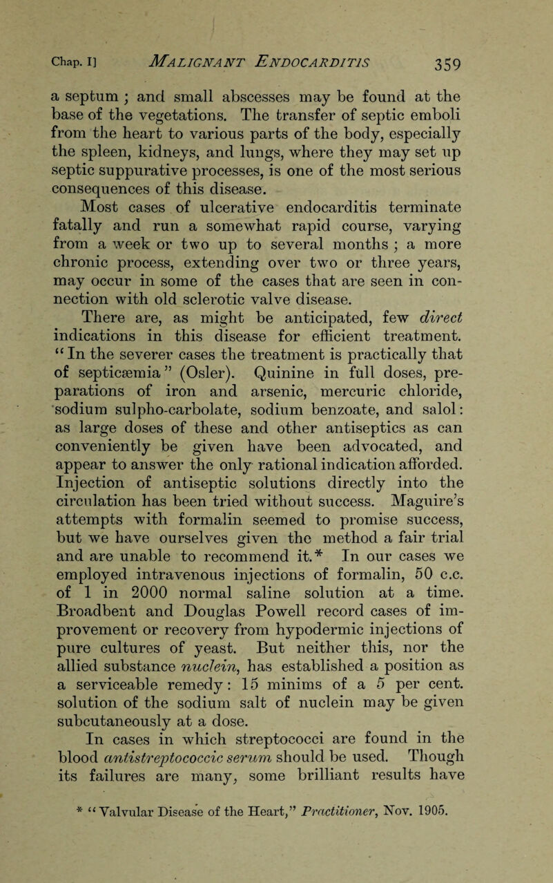 a septum ; and small abscesses may be found at the base of the vegetations. The transfer of septic emboli from the heart to various parts of the body, especially the spleen, kidneys, and lungs, where they may set up septic suppurative processes, is one of the most serious consequences of this disease. Most cases of ulcerative endocarditis terminate fatally and run a somewhat rapid course, varying from a week or two up to several months ; a more chronic process, extending over two or three years, may occur in some of the cases that are seen in con¬ nection with old sclerotic valve disease. There are, as might be anticipated, few direct indications in this disease for efficient treatment. “ In the severer cases the treatment is practically that of septicaemia ” (Osier). Quinine in full doses, pre¬ parations of iron and arsenic, mercuric chloride, sodium sulpho-carbolate, sodium benzoate, and salol: as large doses of these and other antiseptics as can conveniently be given have been advocated, and appear to answer the only rational indication afforded. Injection of antiseptic solutions directly into the circulation has been tried without success. Maguire’s attempts with formalin seemed to promise success, but we have ourselves given the method a fair trial and are unable to recommend it.* In our cases we employed intravenous injections of formalin, 50 c.c. of 1 in 2000 normal saline solution at a time. Broadbent and Douglas Powell record cases of im¬ provement or recovery from hypodermic injections of pure cultures of yeast. But neither this, nor the allied substance nuclein, has established a position as a serviceable remedy: 15 minims of a 5 per cent, solution of the sodium salt of nuclein may be given subcutaneously at a dose. In cases in which streptococci are found in the blood antistreptococcic serum should be used. Though its failures are many, some brilliant results have * “ Valvulai’ Disease of the Heart,” Practitioner, Nov. 1905.
