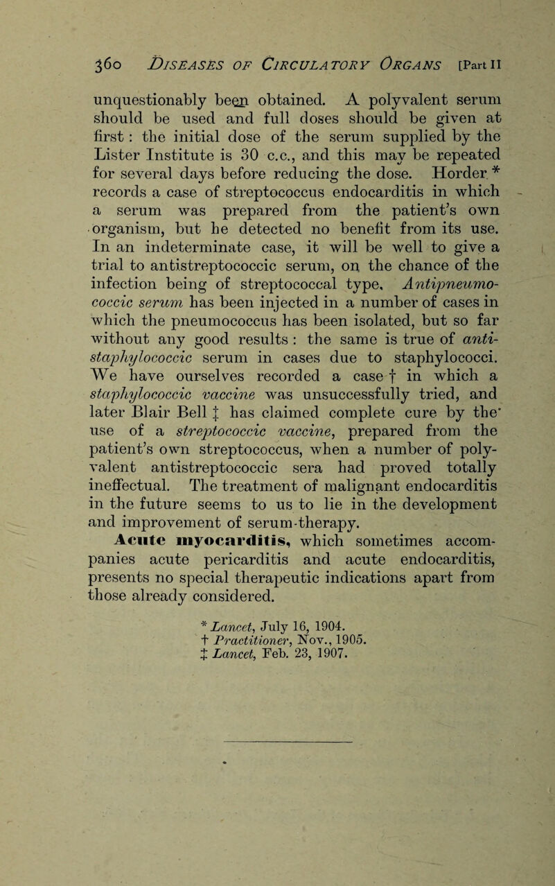 unquestionably been obtained. A polyvalent serum should be used and full doses should be given at first : the initial dose of the serum supplied by the Lister Institute is 30 c.c., and this may be repeated for several days before reducing the dose. Horder * records a case of streptococcus endocarditis in which a serum was prepared from the patient’s own organism, but he detected no benefit from its use. In an indeterminate case, it will be well to give a trial to antistreptococcic serum, on the chance of the infection being of streptococcal type, Antipneumo- coccic serum has been injected in a number of cases in which the pneumococcus has been isolated, but so far without any good results : the same is true of anti- stapliylococcic serum in cases due to staphylococci. We have ourselves recorded a case f in which a staphylococcic vaccine was unsuccessfully tried, and later Blair Bell J has claimed complete cure by the* use of a streptococcic vaccine, prepared from the patient’s own streptococcus, when a number of poly¬ valent antistreptococcic sera had proved totally ineffectual. The treatment of malignant endocarditis in the future seems to us to lie in the development and improvement of serum-therapy. Acute myocarditis, which sometimes accom¬ panies acute pericarditis and acute endocarditis, presents no special therapeutic indications apart from those already considered. * Lancet, July 16, 1904. t Practitioner, Nov., 1905. J Lancet, Feb. 23, 1907.