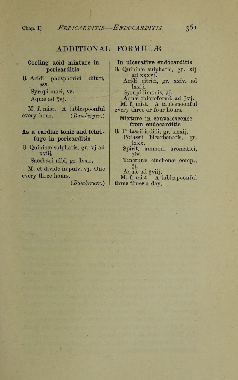 ADDITIONAL Cooling acid mixture in pericarditis ft. Acidi phosphorici diluti, 3ss. Syrupi mori, 3v. Aquae ad §vj. M. f. mist. A tablespoonful every hour. (Bamberger.) As a cardiac tonic and febri¬ fuge in pericarditis ft Quininae sulphatis, gr. vj ad xviij. Sacchari albi, gr. lxxx. M. et divide in pulv. vj. One every three hours. {Bamberger.) FORMULAE In ulcerative endocarditis ft Quininae sulphatis, gr. xij ad xxxvj. Acidi citrici, gr. xxiv. ad lxxij. Syrupi limonis, §j. Aquae chloroformi, ad Bvj. M. f. mist. A tablespoonful every three or four hours. Mixture in convalescence from endocarditis ft Potassii iodidi, gr. xxxij. Potassii bicarbonatis, gr. lxxx. Spirit, ammon, aromatici, 3iv. Tincturae cinchonae comp., Aquae ad iviij. M. f. mist. A tablespoonful three times a day.
