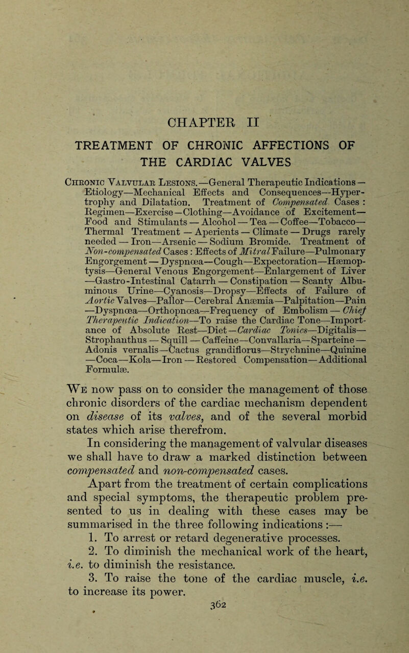 CHAPTER II TREATMENT OF CHRONIC AFFECTIONS OF THE CARDIAC VALVES Ciikonic Valvular Lesions.—General Therapeutic Indications — Etiology—Mechanical Effects and Consequences—Hyper¬ trophy and Dilatation. Treatment of Compensated Cases : Regimen—Exercise—Clotiling—Avoidance of Excitement— Eood and Stimulants — Alcohol — Tea — Coffee—Tobacco— Thermal Treatment — Aperients — Climate — Drugs rarely needed — Iron—Arsenic — Sodium Bromide. Treatment of Non-compensated Cases : Effects of MitraVFailure—Pulmonary Engorgement — Dyspnoea—Cough—Expectoration—Haemop¬ tysis—General Venous Engorgement—Enlargement of Liver —Gastro-Intestinal Catarrh — Constipation — Scanty Albu¬ minous Urine—Cyanosis—Dropsy—Effects of Failure of Aortic Valves—Pallor—Cerebral Anaemia—Palpitation—Pain —Dyspnoea—Orthopnoea—Frequency of Embolism — Chief Therapeutic Indication—To raise the Cardiac Tone—Import¬ ance of Absolute Rest—Diet—Cardiac Tonics—Digitalis— Strophanthus — Squill — Caffeine—Convallaria—Sparteine — Adonis vernalis—Cactus grandiflorus—Strychnine—Quinine —Coca—Kola—Iron — Restored Compensation—Additional Formulae. We now pass on to consider the management of those chronic disorders of the cardiac mechanism dependent on disease of its valves, and of the several morbid states which arise therefrom. In considering the management of valvular diseases we shall have to draw a marked distinction between compensated and non-compensated cases. Apart from the treatment of certain complications and special symptoms, the therapeutic problem pre¬ sented to us in dealing with these cases may be summarised in the three following indications :— 1. To arrest or retard degenerative processes. 2. To diminish the mechanical work of the heart, i.e. to diminish the resistance. 3. To raise the tone of the cardiac muscle, i.e. to increase its power.