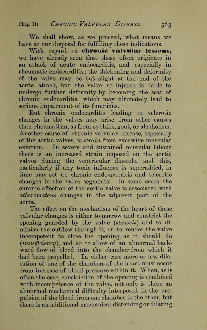 We shall show, as we proceed, what means we have at our disposal for fulfilling these indications. With regard to chronic valvular lesions, we have already seen that these often originate in an attack of acute endocarditis, and especially in rheumatic endocarditis; the thickening and deformity of the valve may be but slight at the end of the acute attack, but the valve so injured is liable to undergo further deformity by becoming the seat of chronic endocarditis, which may ultimately lead to serious impairment of its functions. But chronic endocarditis leading to sclerotic changes in the valves may arise from other causes than rheumatism, as from syphilis, gout, or alcoholism. Another cause of chronic valvular disease, especially of the aortic valves, is strain from excessive muscular exertion. In severe and sustained muscular labour there is an increased strain imposed on the aortic valves during the ventricular diastole, and this, particularly if any toxic influence is superadded, in time may set up chronic endo-arteritis and sclerotic changes in the valve segments. In some cases the chronic affection of the aortic valve is associated with atheromatous changes in the adjacent part of the aorta. The effect on the mechanism of the heart of these valvular changes is either to narrow and constrict the opening guarded by the valve (stenosis) and so di¬ minish the outflow through it, or to render the valve incompetent to close the opening as it should do (insufficiency), and so to allow of an abnormal back¬ ward flow of blood into the chamber from which it •had been propelled. In either case more or less dila¬ tation of one of the chambers of the heart must occur from increase of blood pressure within it. When, as is often the case, constriction of the opening is combined with incompetence of the valve, not only is there an abnormal mechanical difficulty interposed in the pro¬ pulsion of the blood from one chamber to the other, but there is an additional mechanical distending or dilating