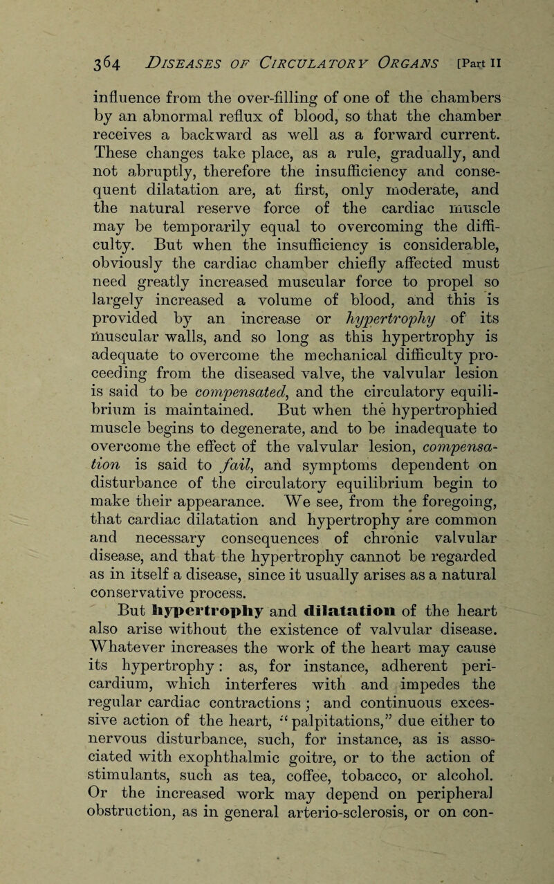 influence from the over-filling of one of the chambers by an abnormal reflux of blood, so that the chamber receives a backward as well as a forward current. These changes take place, as a rule, gradually, and not abruptly, therefore the insufficiency and conse¬ quent dilatation are, at first, only moderate, and the natural reserve force of the cardiac muscle may be temporarily equal to overcoming the diffi¬ culty. But when the insufficiency is considerable, obviously the cardiac chamber chiefly affected must need greatly increased muscular force to propel so largely increased a volume of blood, and this is provided by an increase or hypertrophy of its muscular walls, and so long as this hypertrophy is adequate to overcome the mechanical difficulty pro¬ ceeding from the diseased valve, the valvular lesion is said to be compensated, and the circulatory equili¬ brium is maintained. But when the hypertrophied muscle begins to degenerate, and to be inadequate to overcome the effect of the valvular lesion, compensa¬ tion is said to fail, and symptoms dependent on disturbance of the circulatory equilibrium begin to make their appearance. We see, from thp foregoing, that cardiac dilatation and hypertrophy are common and necessary consequences of chronic valvular disease, and that the hypertrophy cannot be regarded as in itself a disease, since it usually arises as a natural conservative process. But hypertrophy and dilatation of the heart also arise without the existence of valvular disease. Whatever increases the work of the heart may cause its hypertrophy: as, for instance, adherent peri¬ cardium, which interferes with and impedes the regular cardiac contractions ; and continuous exces¬ sive action of the heart, :i palpitations,” due either to nervous disturbance, such, for instance, as is asso¬ ciated with exophthalmic goitre, or to the action of stimulants, such as tea, coffee, tobacco, or alcohol. Or the increased work may depend on peripheral obstruction, as in general arterio-sclerosis, or on con-