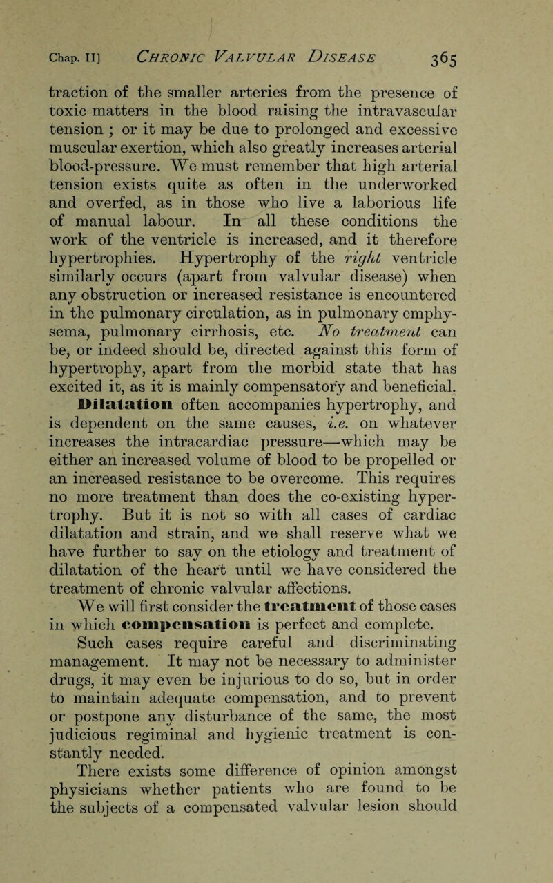 traction of the smaller arteries from the presence of toxic matters in the blood raising the intravascular tension ; or it may be due to prolonged and excessive muscular exertion, which also greatly increases arterial blood-pressure. We must remember that high arterial tension exists quite as often in the underworked and overfed, as in those who live a laborious life of manual labour. In all these conditions the work of the ventricle is increased, and it therefore hypertrophies. Hypertrophy of the right ventricle similarly occurs (apart from valvular disease) when any obstruction or increased resistance is encountered in the pulmonary circulation, as in pulmonary emphy¬ sema, pulmonary cirrhosis, etc. No treatment can be, or indeed should be, directed against this form of hypertrophy, apart from the morbid state that has excited it, as it is mainly compensatory and beneficial. Dilatation often accompanies hypertrophy, and is dependent on the same causes, i.e. on whatever increases the intracardiac pressure—which may be either an increased volume of blood to be propelled or an increased resistance to be overcome. This requires no more treatment than does the co-existing hyper¬ trophy. But it is not so with all cases of cardiac dilatation and strain, and we shall reserve what we have further to say on the etiology and treatment of dilatation of the heart until we have considered the treatment of chronic valvular affections. We will first consider the treatment of those cases in which compensation is perfect and complete. Such cases require careful and discriminating management. It may not be necessary to administer drugs, it may even be injurious to do so, but in order to maintain adequate compensation, and to prevent or postpone any disturbance of the same, the most judicious regiminal and hygienic treatment is con¬ stantly needed. There exists some difference of opinion amongst physicians whether patients who are found to be the subjects of a compensated valvular lesion should
