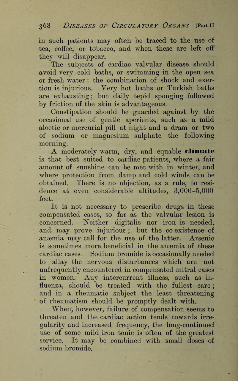 in such patients may often be traced to the use of tea, coffee, or tobacco, and when these are left off they will disappear. The subjects of cardiac valvular disease should avoid very cold baths, or swimming in the open sea or fresh water : the combination of shock and exer¬ tion is injurious. Very hot baths or Turkish baths are exhausting; but daily tepid sponging followed by friction of the skin is advantageous. Constipation should be guarded against by the occasional use of gentle aperients, such as a mild aloetic or mercurial pill at night and a dram or two of sodium or magnesium sulphate the following morning. A moderately warm, dry, and equable climate is that best suited to cardiac patients, where a fair amount of sunshine can be met with in winter, and where protection from damp and cold winds can be obtained. There is no objection, as a rule, to resi¬ dence at even considerable altitudes, 3,000-5,000 feet. It is not necessary to prescribe drugs in these compensated cases, so far as the valvular lesion is concerned. Neither digitalis nor iron is needed, and may prove injurious ; but the co-existence of anaemia may call for the use of the latter. Arsenic is sometimes more beneficial in the anaemia of these cardiac cases. Sodium bromide is occasionally needed to allay the nervous disturbances which are not unfrequently encountered in compensated mitral cases in women. Any intercurrent illness, such as in¬ fluenza, should be treated with the fullest care; and in a rheumatic subject the least threatening of rheumatism should be promptly dealt with. When, however, failure of compensation seems to threaten and the cardiac action tends towards irre¬ gularity and increased frequency, the long-continued use of some mild iron tonic is often of the greatest service. It may be combined with small doses of sodium bromide.