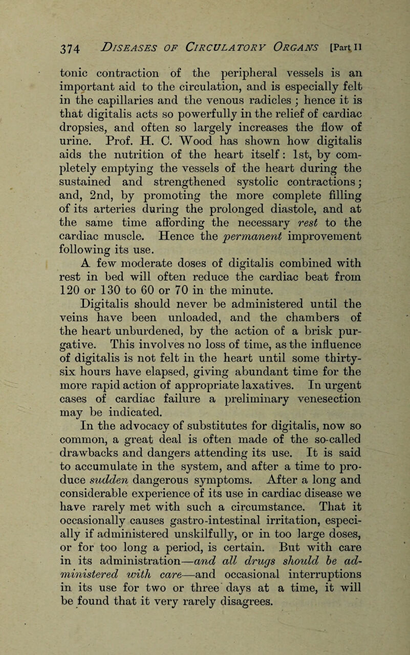 tonic contraction of the peripheral vessels is an important aid to the circulation, and is especially felt in the capillaries and the venous radicles ; hence it is that digitalis acts so powerfully in the relief of cardiac dropsies, and often so largely increases the flow of urine. Prof. H. C. Wood has shown how digitalis aids the nutrition of the heart itself: 1st, by com¬ pletely emptying the vessels of the heart during the sustained and strengthened systolic contractions; and, 2nd, by promoting the more complete filling of its arteries during the prolonged diastole, and at the same time affording the necessary rest to the cardiac muscle. Hence the permanent improvement following its use. A few moderate doses of digitalis combined with rest in bed will often reduce the cardiac beat from 120 or 130 to 60 or 70 in the minute. Digitalis should never be administered until the veins have been unloaded, and the chambers of the heart unburdened, by the action of a brisk pur¬ gative. This involves no loss of time, as the influence of digitalis is not felt in the heart until some thirty- six hours have elapsed, giving abundant time for the more rapid action of appropriate laxatives. In urgent cases of cardiac failure a preliminary venesection may be indicated. In the advocacy of substitutes for digitalis, now so common, a great deal is often made of the so-called drawbacks and dangers attending its use. It is said to accumulate in the system, and after a time to pro¬ duce sudden dangerous symptoms. After a long and considerable experience of its use in cardiac disease we have rarely met with such a circumstance. That it occasionally causes gastro-intestinal irritation, especi¬ ally if administered unskilfully, or in too large doses, or for too long a period, is certain. But with care in its administration—and all drugs should be ad¬ ministered with care—and occasional interruptions in its use for two or three days at a time, it will be found that it very rarely disagrees.