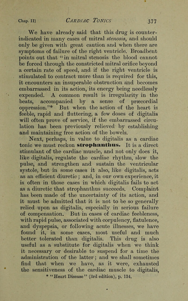 We have already said that this drug is counter- indicated in many cases of mitral stenosis, and should only be given with great caution and when there are symptoms of failure of the right ventricle. Broadbent points out that “ in mitral stenosis the blood cannot be forced through the constricted mitral orifice beyond a certain rate of speed, and if the right ventricle is stimulated to contract more than is required for this, it encounters an insuperable obstruction and becomes embarrassed in its action, its energy being needlessly expended. A common result is irregularity in the beats, accompanied by a sense of prsecordial oppression.”* But when the action of the heart is feeble, rapid and fluttering, a few doses of digitalis will often prove of service, if the embarrassed circu¬ lation has been previously relieved by establishing and maintaining free action of the bowels. Next, perhaps, in value to digitalis as a cardiac tonic we must reckon stroplmntlms. It is a direct stimulant of the cardiac muscle, and not only does it, like digitalis, regulate the cardiac rhythm, slow the pulse, and strengthen and sustain the ventricular systole, but in some cases it also, like digitalis, acts as an efficient diuretic ; and, in our own experience, it is often in those cases in which digitalis fails to act as a diuretic that strophantlius succeeds. Complaint has been made of the uncertainty of its action, and it must be admitted that it is not to be so generally relied upon as digitalis, especially in serious failure of compensation. But in cases of cardiac feebleness, with rapid pulse, associated with corpulency, flatulence, and dyspepsia, or following acute illnesses, we have found it, in some cases, most useful and much better tolerated than digitalis. This drug is also useful as a substitute for digitalis when we think it necessary or desirable to suspend for a time the administration of the latter; and we shall sometimes find that when we have, as it were, exhausted the sensitiveness of the cardiac muscle to digitalis, * “Heart Disease” (3rd edition), p. 134.