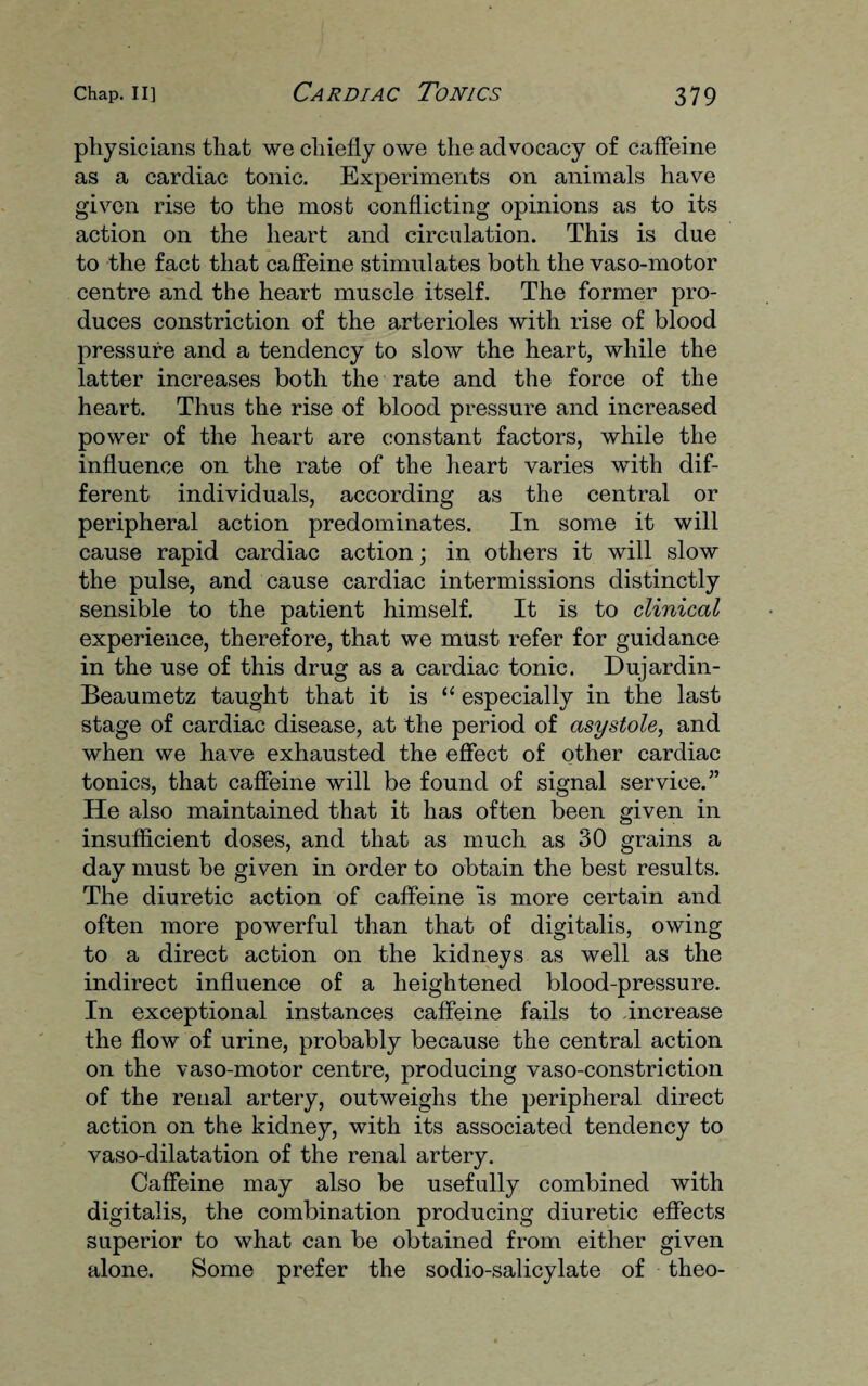 physicians that we chiefly owe the advocacy of caffeine as a cardiac tonic. Experiments on animals have given rise to the most conflicting opinions as to its action on the heart and circulation. This is due to the fact that caffeine stimulates both the vaso-motor centre and the heart muscle itself. The former pro¬ duces constriction of the arterioles with rise of blood pressure and a tendency to slow the heart, while the latter increases both the rate and the force of the heart. Thus the rise of blood pressure and increased power of the heart are constant factors, while the influence on the rate of the heart varies with dif¬ ferent individuals, according as the central or peripheral action predominates. In some it will cause rapid cardiac action; in others it will slow the pulse, and cause cardiac intermissions distinctly sensible to the patient himself. It is to clinical experience, therefore, that we must refer for guidance in the use of this drug as a cardiac tonic. Dujardin- Beaumetz taught that it is “ especially in the last stage of cardiac disease, at the period of asystole, and when we have exhausted the effect of other cardiac tonics, that caffeine will be found of signal service/’ He also maintained that it has often been given in insufficient doses, and that as much as 30 grains a day must be given in order to obtain the best results. The diuretic action of caffeine is more certain and often more powerful than that of digitalis, owing to a direct action on the kidneys as well as the indirect influence of a heightened blood-pressure. In exceptional instances caffeine fails to increase the flow of urine, probably because the central action on the vaso-motor centre, producing vaso-constriction of the renal artery, outweighs the peripheral direct action on the kidney, with its associated tendency to vaso-dilatation of the renal artery. Caffeine may also be usefully combined with digitalis, the combination producing diuretic effects superior to what can be obtained from either given alone. Some prefer the sodio-salicylate of theo-