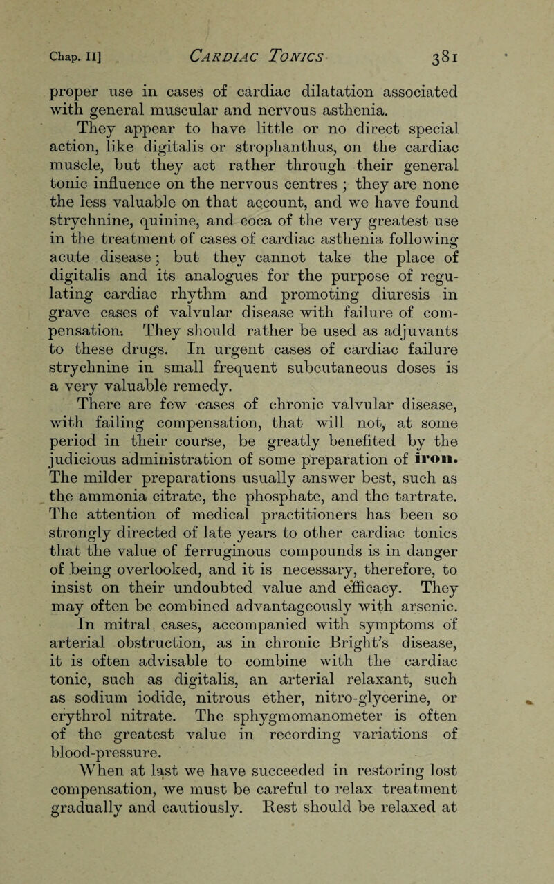 proper use in cases of cardiac dilatation associated with general muscular and nervous asthenia. They appear to have little or no direct special action, like digitalis or strophanthus, on the cardiac muscle, but they act rather through their general tonic influence on the nervous centres ; they are none the less valuable on that account, and we have found strychnine, quinine, and coca of the very greatest use in the treatment of cases of cardiac asthenia following acute disease; but they cannot take the place of digitalis and its analogues for the purpose of regu¬ lating cardiac rhythm and promoting diuresis in grave cases of valvular disease with failure of com¬ pensation-. They should rather be used as adjuvants to these drugs. In urgent cases of cardiac failure strychnine in small frequent subcutaneous doses is a very valuable remedy. There are few cases of chronic valvular disease, with failing compensation, that will not, at some period in their course, be greatly benefited by the judicious administration of some preparation of iron. The milder preparations usually answer best, such as the ammonia citrate, the phosphate, and the tartrate. The attention of medical practitioners has been so strongly directed of late years to other cardiac tonics that the value of ferruginous compounds is in danger of being overlooked, and it is necessary, therefore, to insist on their undoubted value and efficacy. They may often be combined advantageously with arsenic. In mitral cases, accompanied with symptoms of arterial obstruction, as in chronic Bright’s disease, it is often advisable to combine with the cardiac tonic, such as digitalis, an arterial relaxant, such as sodium iodide, nitrous ether, nitro-glycerine, or erythrol nitrate. The sphygmomanometer is often of the greatest value in recording variations of blood-pressure. When at last we have succeeded in restoring lost compensation, we must be careful to relax treatment gradually and cautiously. Best should be relaxed at