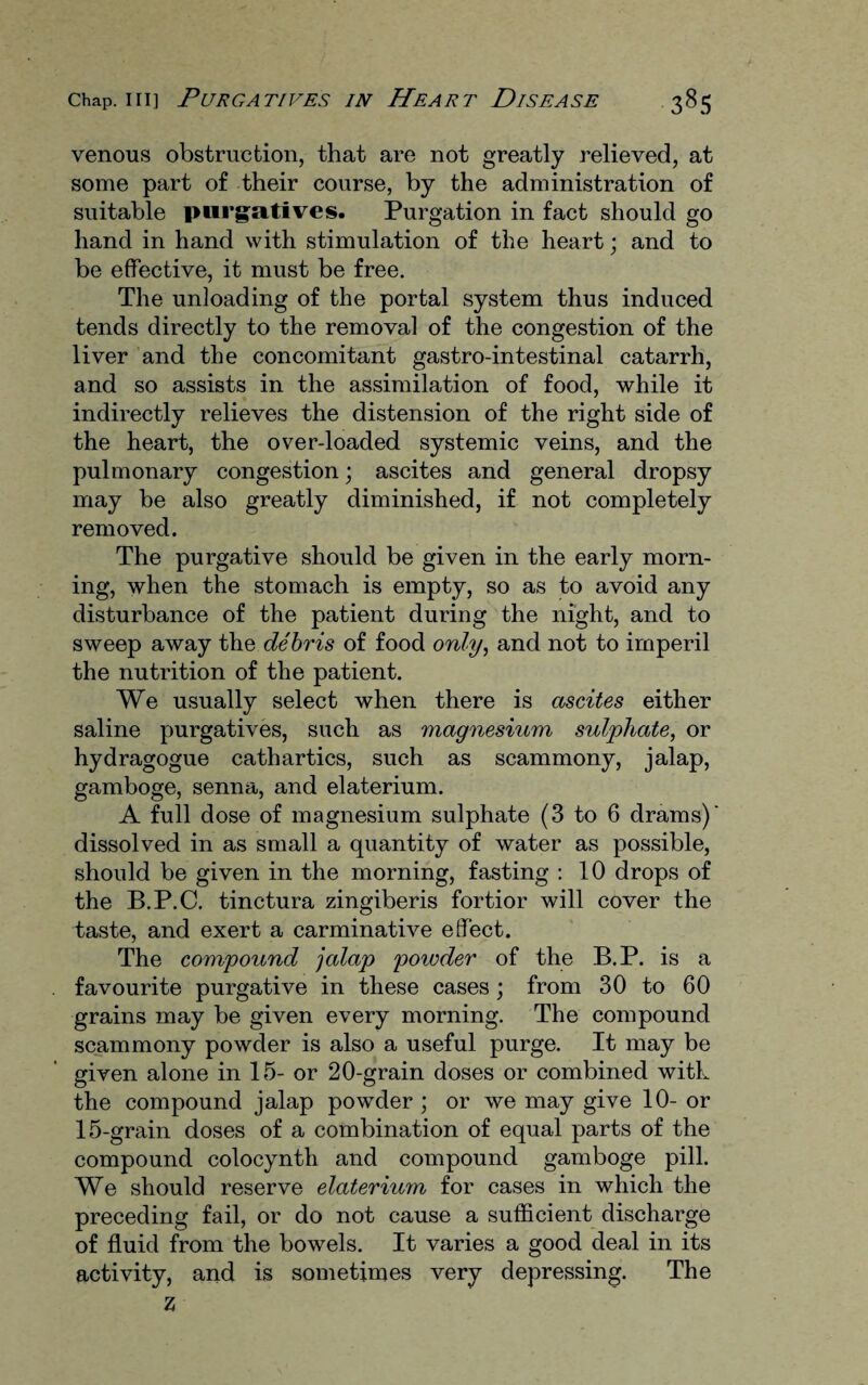 venous obstruction, that are not greatly relieved, at some part of their course, by the administration of suitable purgatives. Purgation in fact should go hand in hand with stimulation of the heart; and to be effective, it must be free. The unloading of the portal system thus induced tends directly to the removal of the congestion of the liver and the concomitant gastro-intestinal catarrh, and so assists in the assimilation of food, while it indirectly relieves the distension of the right side of the heart, the over-loaded systemic veins, and the pulmonary congestion; ascites and general dropsy may be also greatly diminished, if not completely removed. The purgative should be given in the early morn¬ ing, when the stomach is empty, so as to avoid any disturbance of the patient during the night, and to sweep away the debris of food only, and not to imperil the nutrition of the patient. We usually select when there is ascites either saline purgatives, such as magnesium sulphate, or hydragogue cathartics, such as scammony, jalap, gamboge, senna, and elaterium. A full dose of magnesium sulphate (3 to 6 drams) dissolved in as small a quantity of water as possible, should be given in the morning, fasting : 10 drops of the B.P.C. tinctura zingiberis fortior will cover the taste, and exert a carminative effect. The compound jalap powder of the B.P. is a favourite purgative in these cases ; from 30 to 60 grains may be given every morning. The compound scammony powder is also a useful purge. It may be given alone in 15- or 20-grain doses or combined with the compound jalap powder ; or we may give 10- or 15-grain doses of a combination of equal parts of the compound colocynth and compound gamboge pill. We should reserve elaterium for cases in which the preceding fail, or do not cause a sufficient discharge of fluid from the bowels. It varies a good deal in its activity, and is sometimes very depressing. The Z