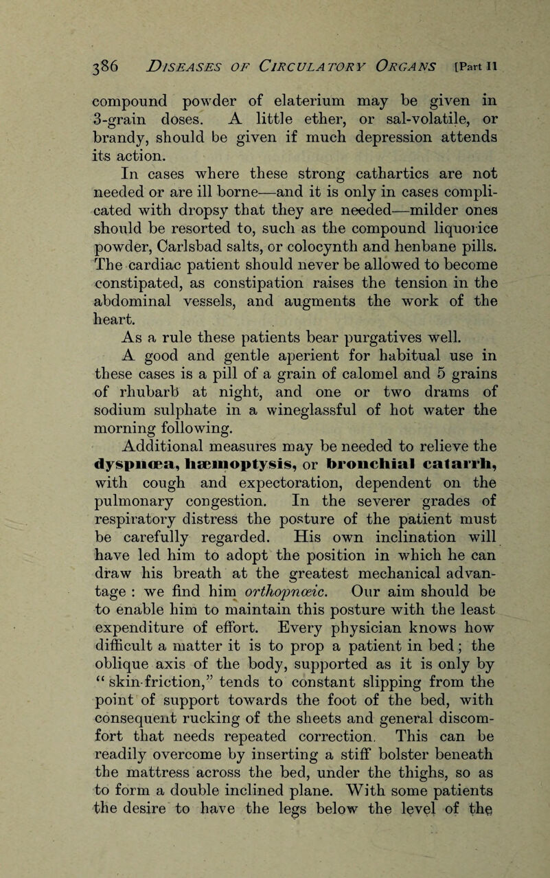 compound powder of elaterium may be given in 3-grain doses. A little ether, or sal-volatile, or brandy, should be given if much depression attends its action. In cases where these strong cathartics are not needed or are ill borne—and it is only in cases compli¬ cated with dropsy that they are needed—milder ones should be resorted to, such as the compound liquorice powder, Carlsbad salts, or colocynth and henbane pills. The cardiac patient should never be allowed to become constipated, as constipation raises the tension in the abdominal vessels, and augments the work of the heart. As a rule these patients bear purgatives well. A good and gentle aperient for habitual use in these cases is a pill of a grain of calomel and 5 grains of rhubarb at night, and one or two drams of sodium sulphate in a wineglassful of hot water the morning following. Additional measures may be needed to relieve the dyspnoea, haemoptysis, or bronchial catarrh, with cough and expectoration, dependent on the pulmonary congestion. In the severer grades of respiratory distress the posture of the patient must be carefully regarded. His own inclination will have led him to adopt the position in which he can draw his breath at the greatest mechanical advan¬ tage : we find him ortliojmceic. Our aim should be to enable him to maintain this posture with the least expenditure of effort. Every physician knows how difficult a matter it is to prop a patient in bed; the oblique axis of the body, supported as it is only by “ skin-friction,” tends to constant slipping from the point of support towards the foot of the bed, with consequent rucking of the sheets and general discom¬ fort that needs repeated correction. This can be readily overcome by inserting a stiff bolster beneath the mattress across the bed, under the thighs, so as to form a double inclined plane. With some patients the desire to have the legs below the level of the