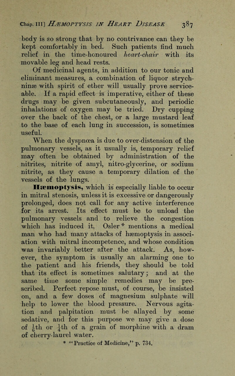 body is so strong that by no contrivance can they be kept comfortably in bed. Such patients find much relief in the time-honoured heart-cliair with its movable leg and head rests. Of medicinal agents, in addition to our tonic and eliminant measures, a combination of liquor strych¬ nine with spirit of ether will usually prove service¬ able. If a rapid effect is imperative, either of these drugs may be given subcutaneously, and periodic inhalations of oxygen may be tried. Dry cupping over the back of the chest, or a large mustard leaf to the base of each lung in succession, is sometimes useful. When the dyspnoea is due to over-distension of the pulmonary vessels, as it usually is, temporary relief may often be obtained by administration of the nitrites, nitrite of amyl, nitro-glycerine, or sodium nitrite, as they cause a temporary dilation of the vessels of the lungs. Haemoptysis, which is especially liable to occur in mitral stenosis, unless it is excessive or dangerously prolonged, does not call for any active interference for its arrest. Its effect must be to unload the pulmonary vessels and to relieve the congestion which has induced it. Osier* mentions a medical man who had many attacks of haemoptysis in associ¬ ation with mitral incompetence, and whose condition was invariably better after the attack. As, how¬ ever, the symptom is usually an alarming one to the patient and his friends, they should be told that its effect is sometimes salutary; and at the same time some simple remedies may be pre¬ scribed. Perfect repose must, of course, be insisted on, and a few doses of magnesium sulphate will help to lower the blood pressure. Nervous agita¬ tion and palpitation must be allayed by some sedative, and for this purpose we may give a dose of jlth or |th of a grain of morphine with a dram of cherry-laurel water. * “Practice of Medicine,” p. 734.