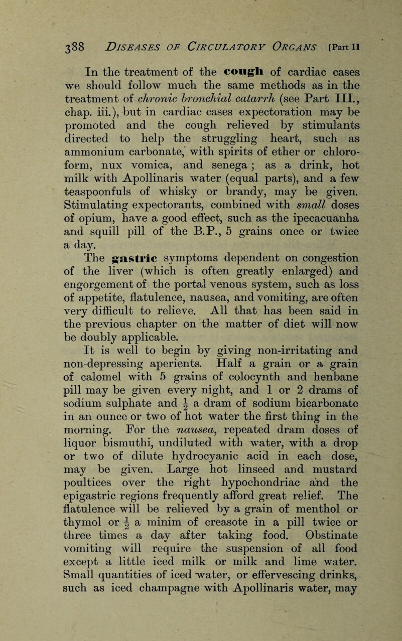 In the treatment of the cougli of cardiac cases we should follow much the same methods as in the treatment of chronic bronchial catarrh (see Part III., chap, iii.), but in cardiac cases expectoration may be promoted and the cough relieved by stimulants directed to help the struggling heart, such as ammonium carbonate,' with spirits of ether or chloro¬ form, nux vomica, and senega; as a drink, hot milk with Apollinaris water (equal parts), and a few teaspoonfuls of whisky or brandy, may be given. Stimulating expectorants, combined with small doses of opium, have a good effect, such as the ipecacuanha and squill pill of the B.P., 5 grains once or twice a day. The gastric symptoms dependent on congestion of the liver (which is often greatly enlarged) and engorgement of the portal venous system, such as loss of appetite, flatulence, nausea, and vomiting, are often very difficult to relieve. All that has been said in the previous chapter on the matter of diet will now be doubly applicable. It is well to begin by giving non-irritating and non-depressing aperients. Half a grain or a grain of calomel with 5 grains of colocynth and henbane pill may be given every night, and 1 or 2 drams of sodium sulphate and a dram of sodium bicarbonate in an ounce or two of hot water the first thing in the morning. For the nausea, repeated dram doses of liquor bismuthi, undiluted with water, with a drop or two of dilute hydrocyanic acid in each dose, may be given. Large hot linseed and mustard poultices over the right hypochondriac and the epigastric regions frequently afford great relief. The flatulence will be relieved by a grain of menthol or thymol or ^ a minim of creasote in a pill twice or three times a day after taking food. Obstinate vomiting will require the suspension of all food except a little iced milk or milk and lime water. Small quantities of iced water, or effervescing drinks, such as iced champagne with Apollinaris water, may