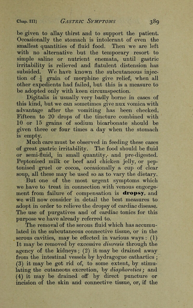 be given to allay thirst and to support the patient. Occasionally the stomach is intolerant of even the smallest quantities of fluid food. Then we are left with no alternative but the temporary resort to simple saline or nutrient enemata, until gastric irritability is relieved and flatulent distension has subsided. We have known the subcutaneous injec¬ tion of \ grain of morphine give relief, when all other expedients had failed, but this is a measure to be adopted only with keen circumspection. Digitalis is usually very badly borne in cases of this kind, but we can sometimes give nux vomica with advantage after the vomiting has been checked. Fifteen to 20 drops of the tincture combined with 10 or 15 grains of sodium bicarbonate should be given three or four times a day when the stomach is empty. Much care must be observed in feeding these cases of great gastric irritability. The food should be fluid or semi-fluid, in small quantity,- and pre-digested. Peptonised milk or beef and chicken jelly, or pep- tonised gruel or cocoa, occasionally a cup of clear soup, all these may be used so as to vary the dietary. But one of the most urgent symptoms which we have to treat in connection with venous engorge¬ ment from failure of compensation is dropsy, and we will now consider in detail the best measures to adopt in order to relieve the dropsy of cardiac disease. The use of purgatives and of cardiac tonics for this purpose we have already referred to. The removal of the serous fluid which has accumu¬ lated in the subcutaneous connective tissue, or in the serous cavities, may be effected in various ways : (1) It may be removed by excessive diuresis through the agency of the kidneys; (2) it may be drained away from the intestinal vessels by hydragogue cathartics ; (3) it may be got rid of, to some extent, by stimu¬ lating the cutaneous excretion, by diaphoretics; and (4) it may be drained off by direct puncture or incision of the skin and connective tissue, or, if the