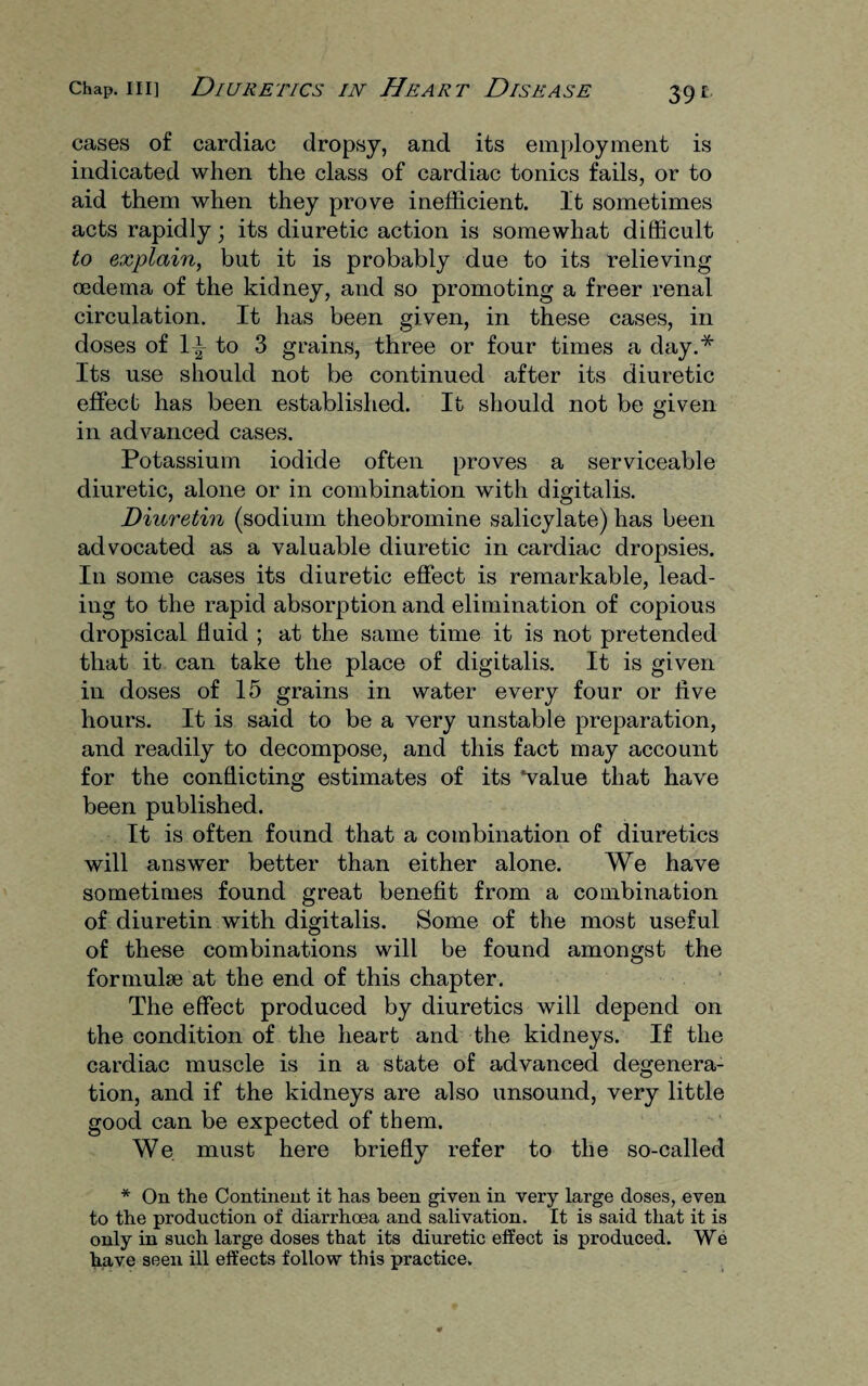 cases of cardiac dropsy, and its employment is indicated when the class of cardiac tonics fails, or to aid them when they prove inefficient. It sometimes acts rapidly; its diuretic action is somewhat difficult to explain, but it is probably due to its relieving oedema of the kidney, and so promoting a freer renal circulation. It has been given, in these cases, in doses of \\ to 3 grains, three or four times a day.* Its use should not be continued after its diuretic effect has been established. It should not be given in advanced cases. Potassium iodide often proves a serviceable diuretic, alone or in combination with digitalis. Diuretin (sodium theobromine salicylate) has been advocated as a valuable diuretic in cardiac dropsies. In some cases its diuretic effect is remarkable, lead¬ ing to the rapid absorption and elimination of copious dropsical fluid ; at the same time it is not pretended that it can take the place of digitalis. It is given in doses of 15 grains in water every four or five hours. It is said to be a very unstable preparation, and readily to decompose, and this fact may account for the conflicting estimates of its *value that have been published. It is often found that a combination of diuretics will answer better than either alone. We have sometimes found great benefit from a combination of diuretin with digitalis. Some of the most useful of these combinations will be found amongst the formulae at the end of this chapter. The effect produced by diuretics will depend on the condition of the heart and the kidneys. If the cardiac muscle is in a state of advanced degenera¬ tion, and if the kidneys are also unsound, very little good can be expected of them. We. must here briefly refer to the so-called * On the Continent it has been given in very large doses, even to the production of diarrhoea and salivation. It is said that it is only in such large doses that its diuretic effect is produced. We have seen ill effects follow this practice.