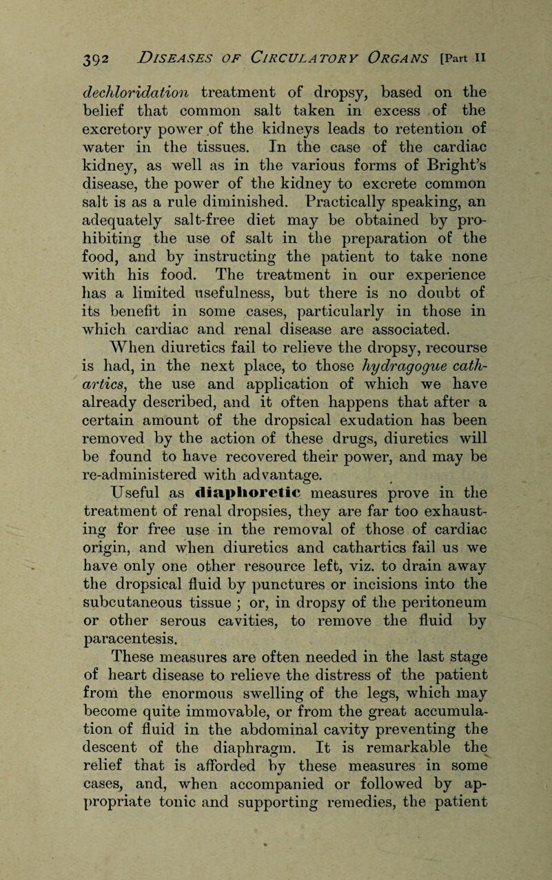 dechloridation treatment of dropsy, based on the belief that common salt taken in excess of the excretory power of the kidneys leads to retention of water in the tissues. In the case of the cardiac kidney, as well as in the various forms of Bright’s disease, the power of the kidney to excrete common salt is as a rule diminished. Practically speaking, an adequately salt-free diet may be obtained by pro¬ hibiting the use of salt in the preparation of the food, and by instructing the patient to take none with his food. The treatment in our experience has a limited usefulness, but there is no doubt of its benefit in some cases, particularly in those in which cardiac and renal disease are associated. When diuretics fail to relieve the dropsy, recourse is had, in the next place, to those hydragogue cath¬ artics, the use and application of which we have already described, and it often happens that after a certain amount of the dropsical exudation has been removed by the action of these drugs, diuretics will be found to have recovered their power, and may be re-administered with advantage. Useful as diaphoretic measures prove in the treatment of renal dropsies, they are far too exhaust¬ ing for free use in the removal of those of cardiac origin, and when diuretics and cathartics fail us we have only one other resource left, viz. to drain away the dropsical fluid by punctures or incisions into the subcutaneous tissue ; or, in dropsy of the peritoneum or other serous cavities, to remove the fluid by paracentesis. These measures are often needed in the last stage of heart disease to relieve the distress of the patient from the enormous swelling of the legs, which may become quite immovable, or from the great accumula¬ tion of fluid in the abdominal cavity preventing the descent of the diaphragm. It is remarkable the relief that is afforded by these measures in some cases, and, when accompanied or followed by ap¬ propriate tonic and supporting remedies, the patient