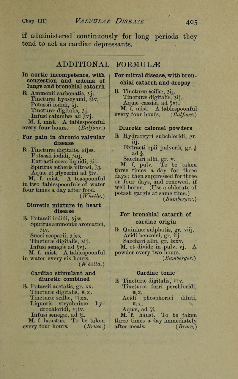if administered continuously for long periods they tend to act as cardiac depressants. ADDITIONAL In aortic incompetence, with congestion and oedema of lungs and bronchial catarrh It Ammonii carbouatis, 3j. Tincturae hyoscyami, 3iv. Potassii iodidi, 3 j. Tinctures digitalis, 3j. Infusi calumbae ad §vj. M. f. mist. A tablespoonful every four hours. {Balfour.) For pain in chronic valvular disease ft. Tincturae digitalis, 3ijss. Potassii iodidi, 3iij. Extracti cocse liquidi, §ij. Spiritus setheris nitrosi, §j, Aquae et glycerini ad giv. M. f. mist. A teaspoonful in two tablespoonfuls of water- four times a day after food. (Whitla.) Diuretic mixture in heart disease ft Potassii iodidi, 3jss. Spiritus ammonias aromatici, 3iv. Succi scoparii, gjss. Tinctures digitalis, 3ij. Infusi senegas ad §vj. M. f. mist. A tablespoonful in water every six hours. {Whitla.) Cardiac stimulant and diuretic combined ft Potassii acetatis, gr. xx. Tincturae digitalis, iilx. Tinctures soil las, itixx. Liquoris strychnime hy- drochloridi, Uiv. Iufusi senegae, ad |i. M. f. haustus. To be taken every four hours. {Bruce.) FORMULAE For mitral disease, with bron¬ chial catarrh and dropsy ft Tinctures scillae, 3ij. Tinctures digitalis, 3ij. Aquae cassise, ad |vj. M. f. mist. A tablespoonful every four hours. {Balfour.) Diuretic calomel powders ft Hydrargyri subchloridi, gr. ^ iij> - • Extracti opii pulveris, gr. ad \. Sacchari albi, gr. v. M. f. pulv. To be taken three times a day for three days ; then suppressed for three or four days, and renewed, if well borne. (Use a chlorate of potash gargle at same time.) {Bamberger.) For bronchial catarrh of cardiac origin ft Quinines sulphatis, gr. viij. Acidi benzoici, gr. iij. Sacchari albi, gr. lxxv. M. et divide in pulv. vj. A powder every two hours. {Bamberger.) Cardiac tonic ft Tincturae digitalis, iifv. Tinctures ferri perch! oridi, ITU. Acidi phosphorici diluti, TIU. Aquae, ad §i. M. f. haust. To be taken three times a day immediately after meals. {Bruce.)