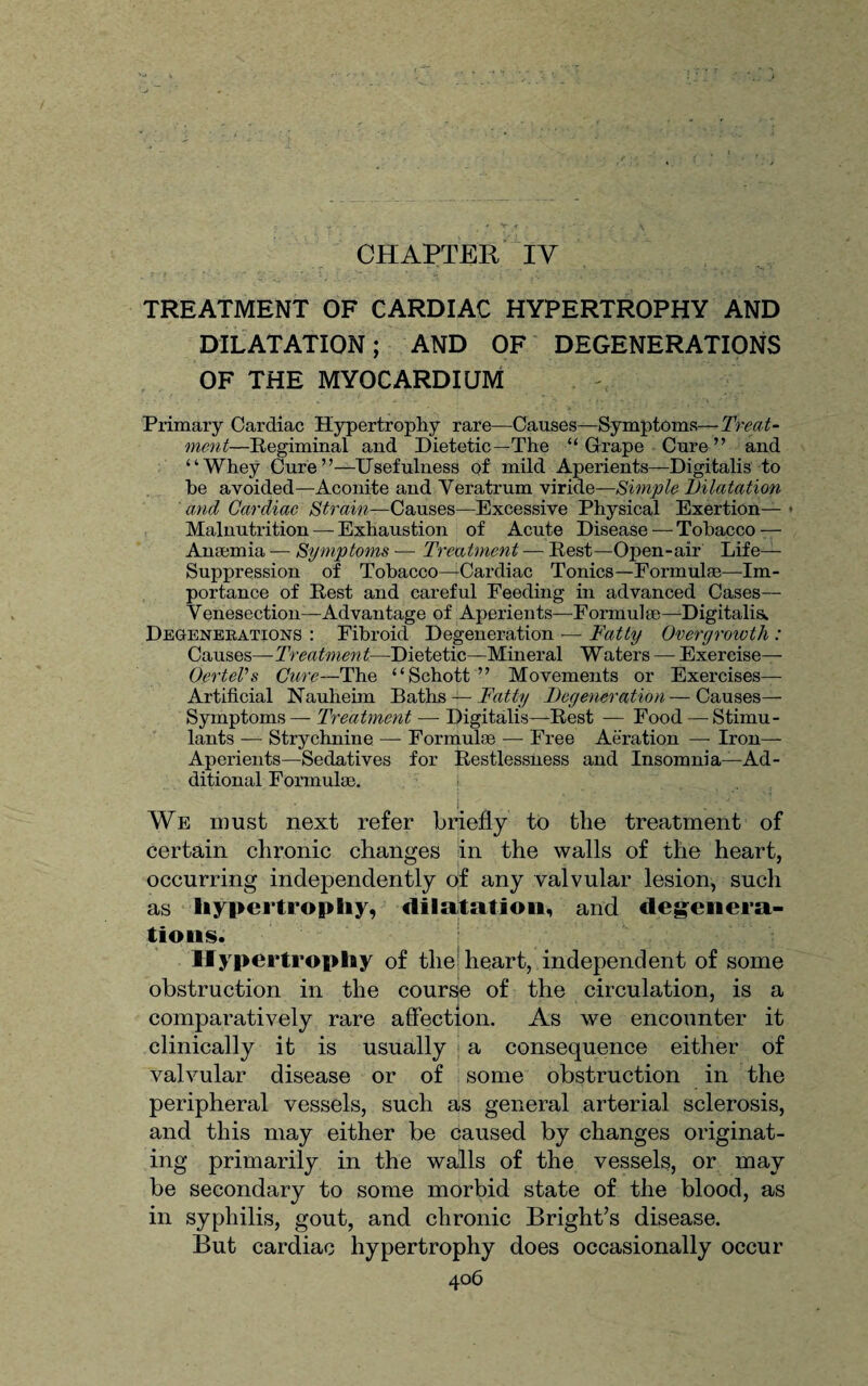 CHAPTER IV TREATMENT OF CARDIAC HYPERTROPHY AND DILATATION; AND OF DEGENERATIONS OF THE MYOCARDIUM Primary Cardiac Hypertrophy rare—Causes—Symptoms— Treat- men l—Regiminal and Dietetic—The “Grape Cure” and “Whey Cure”—Usefulness Qf mild Aperients—Digitalis to he avoided—Aconite and Veratrum viride—Simple Dilatation and Cardiac Strain—Causes—Excessive Physical Exertion— • Malnutrition — Exhaustion of Acute Disease — Tobacco — Anaemia — Symptoms ■— Treatment — Rest—Open-air Life- Suppression of Tobacco—Cardiac Tonics—Formulae—Im¬ portance of Rest and careful Feeding in advanced Cases— Venesection—Advantage of Aperients—Formulae—Digitalis. Degenerations : Fibroid Degeneration — Fatty Overgrowth : Causes— Treatment—Dietetic—Mineral Waters — Exercise—- OerteVs Cure—The “Schott ” Movements or Exercises— Artificial Nauheim Baths — Fatty Degeneration—Causes— Symptoms — Treatment — Digitalis—Rest — Food — Stimu¬ lants — Strychnine — Formulae — Free Aeration —- Iron— Aperients—Sedatives for Restlessness and Insomnia—Ad¬ ditional Formulae. j We must next refer briefly to the treatment of certain chronic changes in the walls of the heart, occurring independently of any valvular lesion, such as hypertrophy, dilatation, and degenera¬ tions. Hypertrophy of the heart, independent of some obstruction in the course of the circulation, is a comparatively rare affection. As we encounter it clinically it is usually a consequence either of valvular disease or of some obstruction in the peripheral vessels, such as general arterial sclerosis, and this may either be caused by changes originat¬ ing primarily in the walls of the vessels, or may be secondary to some morbid state of the blood, as in syphilis, gout, and chronic Bright’s disease. But cardiac hypertrophy does occasionally occur