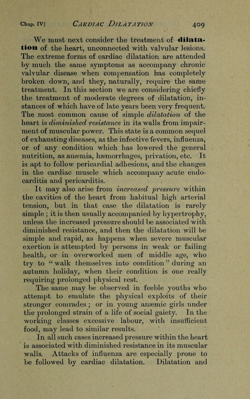 We must next consider the treatment of dilata¬ tion of the heart, unconnected with valvular lesions. The extreme forms of cardiac dilatation are attended by much the same symptoms as accompany chronic valvular disease when compensation has completely broken down, and they, naturally, require the same treatment. In this section we are considering chiefly the treatment of moderate degrees of dilatation, in¬ stances of which have of late years been very frequent. The most common cause of simple dilatation of the heart is diminished resistance in its walls from impair¬ ment of muscular power. This state is a common sequel of exhausting diseases, as the infective fevers, influenza, or of any condition which has lowered the general nutrition, as ansemia, haemorrhages, privation, etc. It is apt to follow pericardial adhesions, and the changes in the cardiac muscle which accompany acute endo¬ carditis and pericarditis. It may also arise from increased pressure within the cavities of the heart from habitual high arterial tension, but in that case the dilatation is rarely simple ; it is then usually accompanied by hypertrophy, unless the increased pressure should be associated with diminished resistance, and then the dilatation will be simple and rapid, as happens when severe muscular exertion is attempted by persons in weak or failing health, or in overworked men of middle age, who try to “walk themselves into condition” during an autumn holiday, when their condition is one really requiring prolonged physical rest. The same may be observed in feeble youths who attempt to emulate the physical exploits of their stronger comrades; or in young anaemic girls under the prolonged strain of a life of social gaiety. In the working classes excessive labour, with insufficient food, may lead to similar results. In all such cases increased pressure within the heart is associated with diminished resistance in its muscular walls. Attacks of influenza are especially prone to be followed by cardiac dilatation. Dilatation and