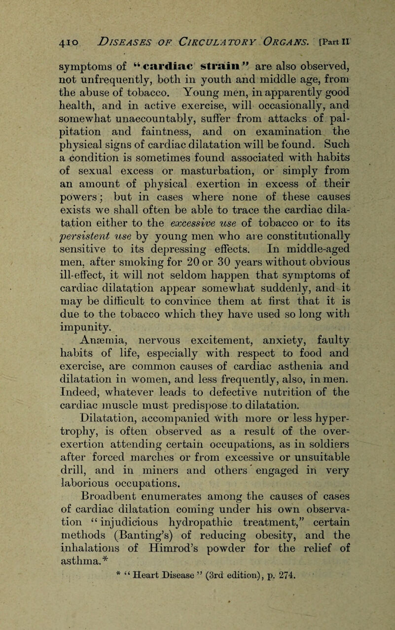 symptoms of cardiac strain ” are also observed, not unfrequently, both in youth and middle age, from the abuse of tobacco. Young men, in apparently good health, and in active exercise, will occasionally, and somewhat unaccountably, suffer from attacks of pal¬ pitation and faintness, and on examination the physical signs of cardiac dilatation will be found. Such a condition is sometimes found associated with habits of sexual excess or masturbation, or simply from an amount of physical exertion in excess of their powers; but in cases where none of these causes exists we shall often be able to trace the cardiac dila¬ tation either to the excessive use of tobacco or to its 'persistent use by young men who are constitutionally sensitive to its depressing effects. In middle-aged men. after smoking for 20 or 30 years without obvious ill-effect, it will not seldom happen that symptoms of cardiac dilatation appear somewhat suddenly, and it may be difficult to convince them at first that it is due to the tobacco which they have used so long with impunity. Anremia, nervous excitement, anxiety, faulty habits of life, especially with respect to food and exercise, are common causes of cardiac asthenia and dilatation in women, and less frequently, also, in men. Indeed, whatever leads to defective nutrition of the cardiac muscle must predispose to dilatation. Dilatation, accompanied with more or less hyper¬ trophy, is often observed as a result of the over- exertion attending certain occupations, as in soldiers after forced marches or from excessive or unsuitable drill, and in miners and others * engaged in very laborious occupations. Broadbent enumerates among the causes of cases of cardiac dilatation coming under his own observa¬ tion “ injudicious hydropathic treatment,” certain methods (Banting’s) of reducing obesity, and the inhalations of Himrod’s powder for the relief of asthma.* * “ Heart Disease ” (3rd edition), p. 274.