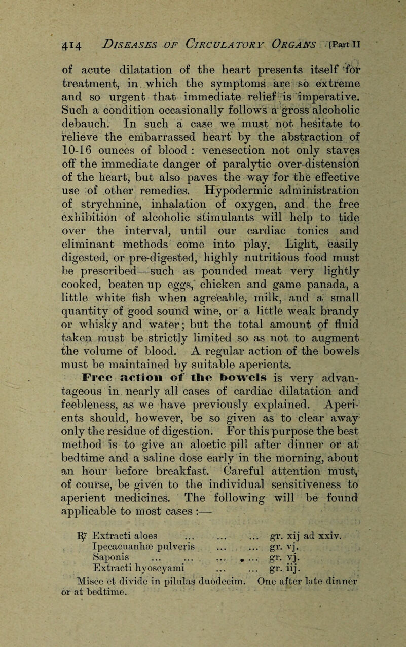 of acute dilatation of the heart presents itself for treatment, in which the symptoms are so extreme and so urgent that immediate relief is imperative. Such a condition occasionally follows a gross alcoholic debauch. In such a case we must not hesitate to relieve the embarrassed heart by the abstraction of 10-16 ounces of blood : venesection not only staves off the immediate danger of paralytic over-distension of the heart, but also paves the way for the effective use of other remedies. Hypodermic administration of strychnine, inhalation of oxygen, and the free exhibition of alcoholic stimulants will help to tide over the interval, until our cardiac tonics and eliminant methods come into play. Light, easily digested, or pre-digested, highly nutritious food must be prescribed—such as pounded meat very lightly cooked, beaten up eggs, chicken and game panada, a little white fish when agreeable, milk, and a small quantity of good sound wine, or a little weak brandy or whisky and water; but the total amount of fluid taken must be strictly limited so as not to augment the volume of blood. A regular action of the bowels must be maintained by suitable aperients. Free action of the bowels is very advan¬ tageous in nearly all cases of cardiac dilatation and feebleness, as we have previously explained. Aperi¬ ents should, however, be so given as to clear away only the residue of digestion. For this purpose the best method is to give an aloetic pill after dinner or at bedtime and a saline dose early in the morning, about an hour before breakfast. Careful attention must, of course, be given to the individual sensitiveness to aperient medicines. The following will be found applicable to most cases :— 1^7 Extracti aloes ... ... ... gr. xij ad xxiv. Ipecacuanha pulveris ... ... gr. vj. Saponis ... ... ... .... gr. vj. Extracti hyoscyami ... ... gr. iij. Misce et divide in pilulas duodecim. One after kite dinner or at bedtime.