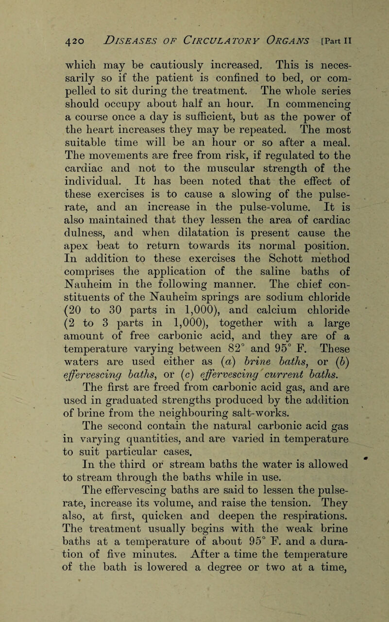 which may be cautiously increased. This is neces¬ sarily so if the patient is confined to bed, or com¬ pelled to sit during the treatment. The whole series should occupy about half an hour. In commencing a course once a day is sufficient, but as the power of the heart increases they may be repeated. The most suitable time will be an hour or so after a meal. The movements are free from risk, if regulated to the cardiac and not to the muscular strength of the individual. It has been noted that the effect of these exercises is to cause a slowing of the pulse- rate, and an increase in the pulse-volume. It is also maintained that they lessen the area of cardiac dulness, and when dilatation is present cause the apex beat to return towards its normal position. In addition to these exercises the Schott method comprises the application of the saline baths of Nauheim in the following manner. The chief con¬ stituents of the Nauheim springs are sodium chloride (20 to 30 parts in 1,000), and calcium chloride (2 to 3 parts in 1,000), together with a large amount of free carbonic acid, and they are of a temperature varying between 82° and 95° F. These waters are used either as (a) brine baths, or (b) effervescing baths, or (c) effervescing current baths. The first are freed from carbonic acid gas, and are used in graduated strengths produced by the addition of brine from the neighbouring salt-works. The second contain the natural carbonic acid gas in varying quantities, and are varied in temperature to suit particular cases. In the third or stream baths the water is allowed to stream through the baths while in use. The effervescing baths are said to lessen the pulse- rate, increase its volume, and raise the tension. They also, at first, quicken and deepen the respirations. The treatment usually begins with the weak brine baths at a temperature of about 95° F. and a dura¬ tion of five minutes. After a time the temperature of the bath is lowered a degree or two at a time,
