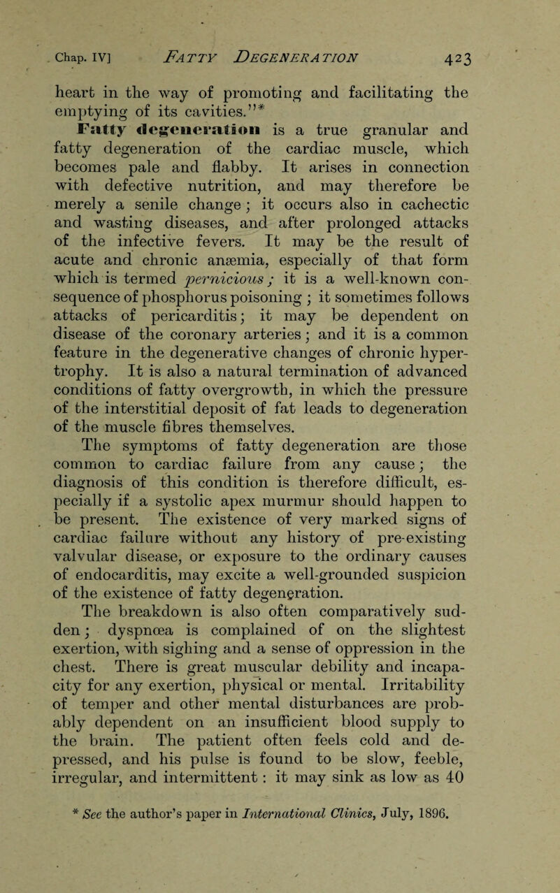 heart in the way of promoting and facilitating the emptying of its cavities.”* Fatty degeneration is a true granular and fatty degeneration of the cardiac muscle, which becomes pale and flabby. It arises in connection with defective nutrition, and may therefore be merely a senile change ; it occurs also in cachectic and wasting diseases, and after prolonged attacks of the infective fevers. It may be the result of acute and chronic anaemia, especially of that form which is termed pernicious; it is a well-known con¬ sequence of phosphorus poisoning ; it sometimes follows attacks of pericarditis; it may be dependent on disease of the coronary arteries; and it is a common feature in the degenerative changes of chronic hyper¬ trophy. It is also a natural termination of advanced conditions of fatty overgrowth, in which the pressure of the interstitial deposit of fat leads to degeneration of the muscle fibres themselves. The symptoms of fatty degeneration are those common to cardiac failure from any cause; the diagnosis of this condition is therefore difficult, es¬ pecially if a systolic apex murmur should happen to be present. The existence of very marked signs of cardiac failure without any history of pre-existing valvular disease, or exposure to the ordinary causes of endocarditis, may excite a well-grounded suspicion of the existence of fatty degeneration. The breakdown is also often comparatively sud¬ den ; dyspnoea is complained of on the slightest exertion, with sighing and a sense of oppression in the chest. There is great muscular debility and incapa¬ city for any exertion, physical or mental. Irritability of temper and other mental disturbances are prob¬ ably dependent on an insufficient blood supply to the brain. The patient often feels cold and de¬ pressed, and his pulse is found to be slow, feeble, irregular, and intermittent: it may sink as low as 40 * See the author’s paper in International Clinics, July, 1896.