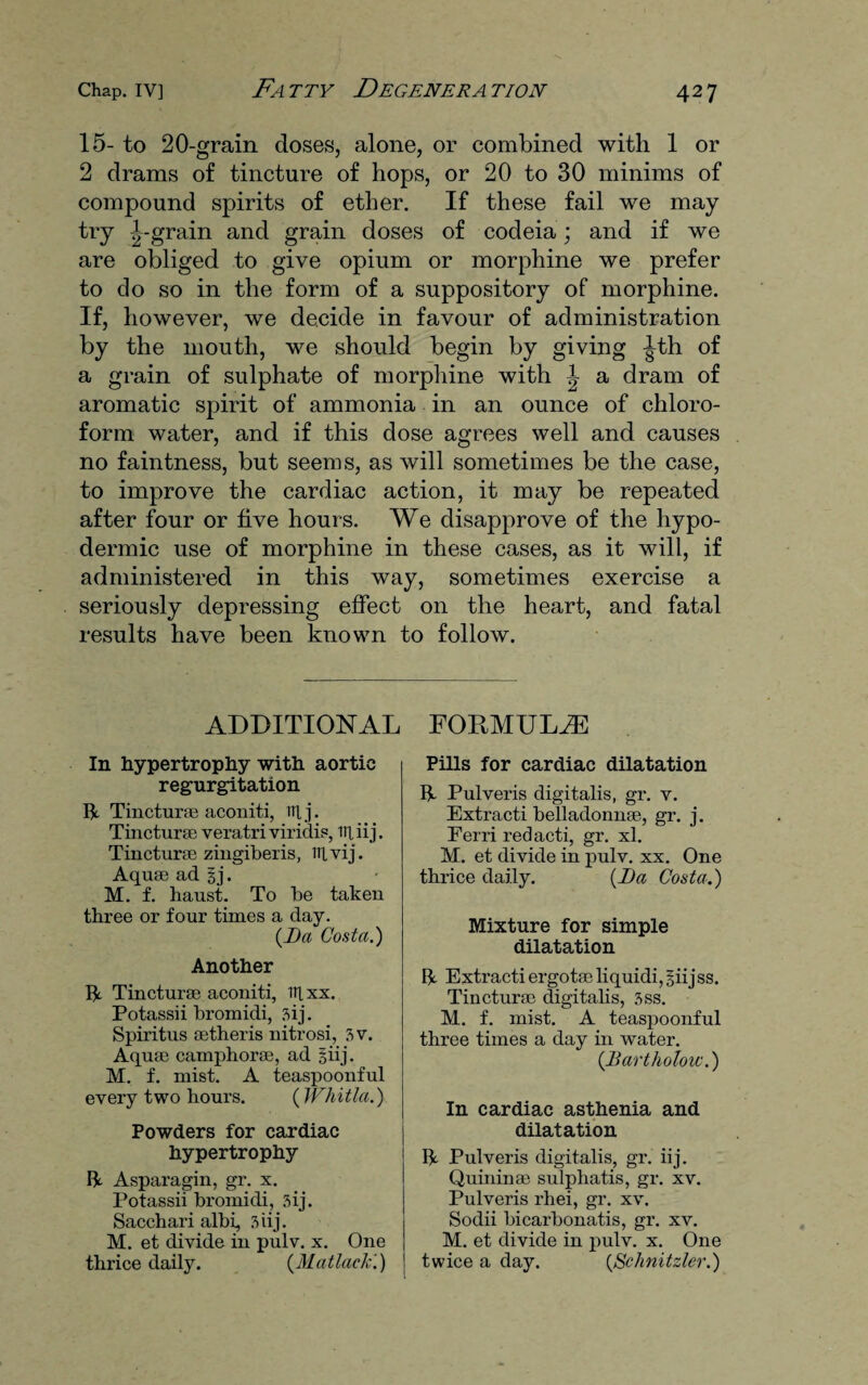 15- to 20-grain doses, alone, or combined with 1 or 2 drams of tincture of hops, or 20 to 30 minims of compound spirits of ether. If these fail we may try ^-grain and grain doses of codeia; and if we are obliged to give opium or morphine we prefer to do so in the form of a suppository of morphine. If, however, we decide in favour of administration by the mouth, we should begin by giving ^th of a grain of sulphate of morphine with ^ a dram of aromatic spirit of ammonia in an ounce of chloro¬ form water, and if this dose agrees well and causes no faintness, but seems, as will sometimes be the case, to improve the cardiac action, it may be repeated after four or five hours. We disapprove of the hypo¬ dermic use of morphine in these cases, as it will, if administered in this way, sometimes exercise a seriously depressing effect on the heart, and fatal results have been known to follow. ADDITIONAL In hypertrophy with aortic regurgitation It Tinctures aconiti, Ttlj. Tincturae veratri viridis, it], iij. Tincturae zingiberis, ttlvij. Aquas ad gj. M. f. haust. To be taken three or four times a day. {Da Costa.) Another It Tincturae aconiti, iitxx. Potassii bromidi, sij. Spiritus setheris nitrosi, 7>v. Aquae camphorae, ad giij. M. f. mist. A teaspoonful every two hours. (Whitla.) Powders for cardiac hypertrophy It Asparagin, gr. x. Potassii bromidi, 3ij. Sacchari albi, 3 iij. M. et divide in pulv. x. One thrice daily. {Matlock'.) FORMULAE Pills for cardiac dilatation It Pulveris digitalis, gr. v. Extracti belladonnae, gr. j. Ferri redacti, gr. xl. M. et divide in pulv. xx. One thrice daily. {Da Costa.) Mixture for simple dilatation It Extracti ergotae liquidi, giijss. Tincturae digitalis, 3ss. M. f. mist. A teaspoonful three times a day in water. {Bartholow.) In cardiac asthenia and dilatation It Pulveris digitalis, gr. iij. Quininae sulphatis, gr. xv. Pulveris rhei, gr. xv. Sodii bicarbonatis, gr. xv. M. et divide in pulv. x. One twice a day. {Schnitzler.)