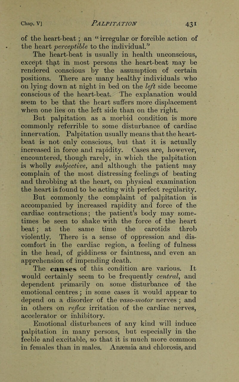 of the heart-beat; an “ irregular or forcible action of the heart perceptible to the individual.” The heart-beat is usually in health unconscious, except that in most persons the heart-beat may be rendered conscious by the assumption of certain positions. There are many healthy individuals who on lying down at night in bed on the left side become conscious of the heart-beat. The explanation would seem to be that the heart suffers more displacement when one lies on the left side than on the right. But palpitation as a morbid condition is more commonly referrible to some disturbance of cardiac innervation. Palpitation usually means that the heart¬ beat is not only conscious, but that it is actually increased in force and rapidity. Cases are, however, encountered, though rarely, in which the palpitation is wholly subjective, and although the patient may complain of the most distressing feelings of beating and throbbing at the heart, on physical examination the heart is found to be acting with perfect regularity. But commonly the complaint of palpitation is accompanied by increased rapidity and force of the cardiac contractions; the patient’s body may some¬ times be seen to shake with the force of the heart beat; at the same time the carotids throb violently. There is a sense of oppression and dis¬ comfort in the cardiac region, a feeling of fulness in the head, of giddiness or faintness, and even an apprehension of impending death. The causes of this condition are various. It would certainly seem to be frequently central, and dependent primarily on some disturbance of the emotional centres; in some cases it would appear to depend on a disorder of the vaso-motor nerves ; and in others on reflex irritation of the cardiac nerves, accelerator or inhibitory. Emotional disturbances of any kind will induce palpitation in many persons, but especially in the feeble and excitable, so that it is much more common in females than in males. Anaemia and chlorosis, and