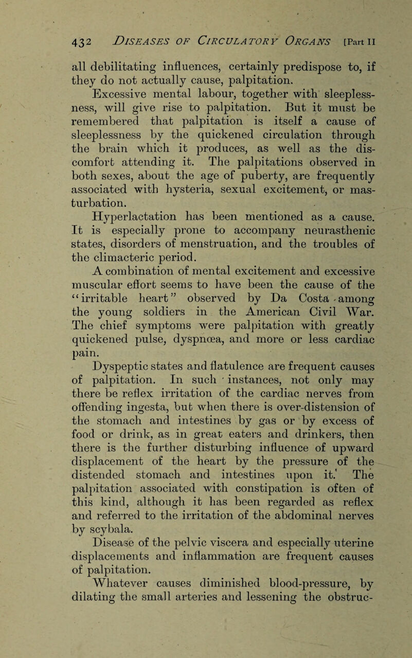 all debilitating influences, certainly predispose to, if they do not actually cause, palpitation. Excessive mental labour, together with sleepless¬ ness, will give rise to palpitation. But it must be remembered that palpitation is itself a cause of sleeplessness by the quickened circulation through the brain which it produces, as well as the dis¬ comfort attending it. The palpitations observed in both sexes, about the age of puberty, are frequently associated with hysteria, sexual excitement, or mas¬ turbation. Hyperlactation has been mentioned as a cause. It is especially prone to accompany neurasthenic states, disorders of menstruation, and the troubles of the climacteric period. A combination of mental excitement and excessive muscular effort seems to have been the cause of the “irritable heart” observed by Da Costa-among the young soldiers in the American Civil War. The chief symptoms were palpitation with greatly quickened pulse, dyspnoea, and more or less cardiac pain. Dyspeptic states and flatulence are frequent causes of palpitation. In such * instances, not only may there be reflex irritation of the cardiac nerves from offending ingesta, bub when there is over-distension of the stomach and intestines by gas or by excess of food or drink, as in great eaters and drinkers, then there is the further disturbing influence of upward displacement of the heart by the pressure of the distended stomach and intestines upon it.’ The palpitation associated with constipation is often of this kind, although it has been regarded as reflex and referred to the irritation of the abdominal nerves by scybala. Disease of the pelvic viscera and especially uterine displacements and inflammation are frequent causes of palpitation. Whatever causes diminished blood-pressure, by dilating the small arteries and lessening the obstruc-