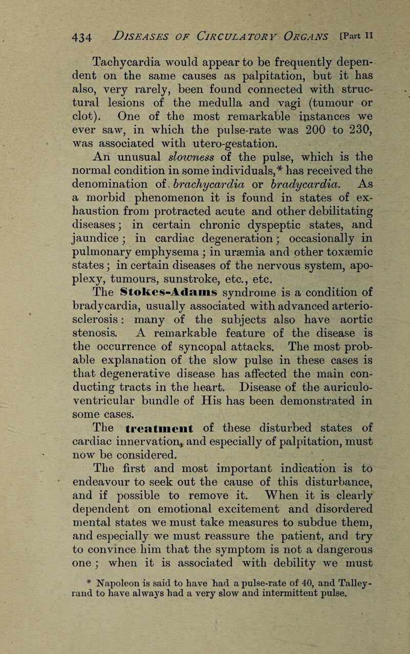 Tachycardia would appear to be frequently depen¬ dent on the same causes as palpitation, but it has also, very rarely, been found connected with struc¬ tural lesions of the medulla and vagi (tumour or clot). One of the most remarkable distances we ever saw, in which the pulse-rate was 200 to 230, was associated with utero-gestation. An unusual slowness of the pulse, which is the normal condition in some individuals,* has received the denomination of, brachycardia or bradycardia. As a morbid phenomenon it is found in states of ex¬ haustion from protracted acute and other debilitating diseases; in certain chronic dyspeptic states, and jaundice; in cardiac degeneration; occasionally in pulmonary emphysema ; in ursemia and other toxsemic states; in certain diseases of the nervous system, apo¬ plexy, tumours, sunstroke, etc., etc. The Stokes-Adams syndrome is a condition of bradycardia, usually associated with advanced arterio¬ sclerosis : many of the subjects also have aortic stenosis. A remarkable feature of the disease is the occurrence of syncopal attacks. The most prob¬ able explanation of the slow pulse in these cases is that degenerative disease has affected the main con¬ ducting tracts in the heart. Disease of the auriculo- ventricular bundle of His has been demonstrated in some cases. The treatment of these disturbed states of cardiac innervation, and especially of palpitation, must now be considered. The first and most important indication is to endeavour to seek out the cause of this disturbance, and if possible to remove it. When it is clearly dependent on emotional excitement and disordered mental states we must take measures to subdue them, and especially we must reassure the patient, and try to convince him that the symptom is not a dangerous one ; when it is associated with debility we must * Napoleon is said to have had a pulse-rate of 40, and Talley¬ rand to have always had a very slow and intermittent pulse.
