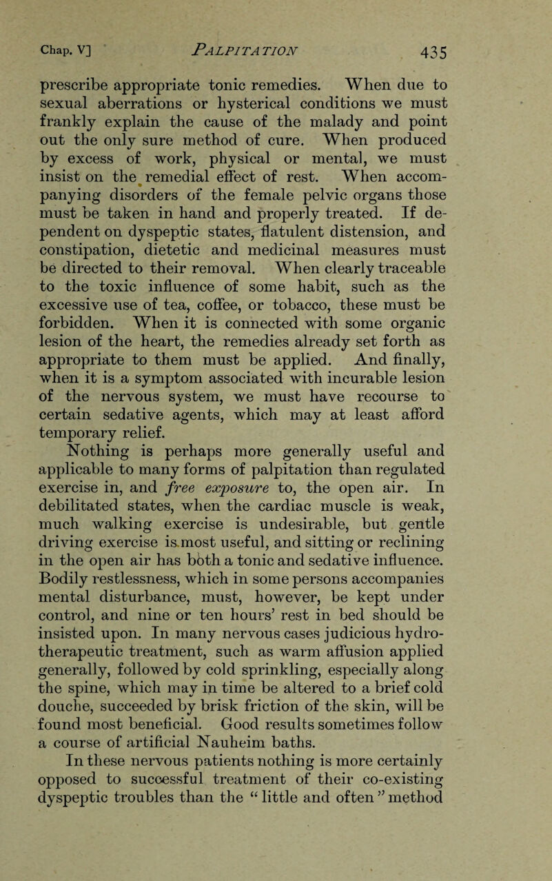 prescribe appropriate tonic remedies. When due to sexual aberrations or hysterical conditions we must frankly explain the cause of the malady and point out the only sure method of cure. When produced by excess of work, physical or mental, we must insist on the remedial effect of rest. When accom- panying disorders of the female pelvic organs those must be taken in hand and properly treated. If de¬ pendent on dyspeptic states, flatulent distension, and constipation, dietetic and medicinal measures must be directed to their removal. When clearly traceable to the toxic influence of some habit, such as the excessive use of tea, coffee, or tobacco, these must be forbidden. When it is connected with some organic lesion of the heart, the remedies already set forth as appropriate to them must be applied. And finally, when it is a symptom associated with incurable lesion of the nervous system, we must have recourse to certain sedative agents, which may at least afford temporary relief. Nothing is perhaps more generally useful and applicable to many forms of palpitation than regulated exercise in, and free exposure to, the open air. In debilitated states, when the cardiac muscle is weak, much walking exercise is undesirable, but gentle driving exercise is-inost useful, and sitting or reclining in the open air has bbth a tonic and sedative influence. Bodily restlessness, which in some persons accompanies mental disturbance, must, however, be kept under control, and nine or ten hours’ rest in bed should be insisted upon. In many nervous cases judicious hydro- therapeutic treatment, such as warm affusion applied generally, followed by cold sprinkling, especially along the spine, which may in time be altered to a brief cold douche, succeeded by brisk friction of the skin, will be found most beneficial. Good results sometimes follow a course of artificial Nauheim baths. In these nervous patients nothing is more certainly opposed to successful treatment of their co-existing dyspeptic troubles than the “ little and often ” method