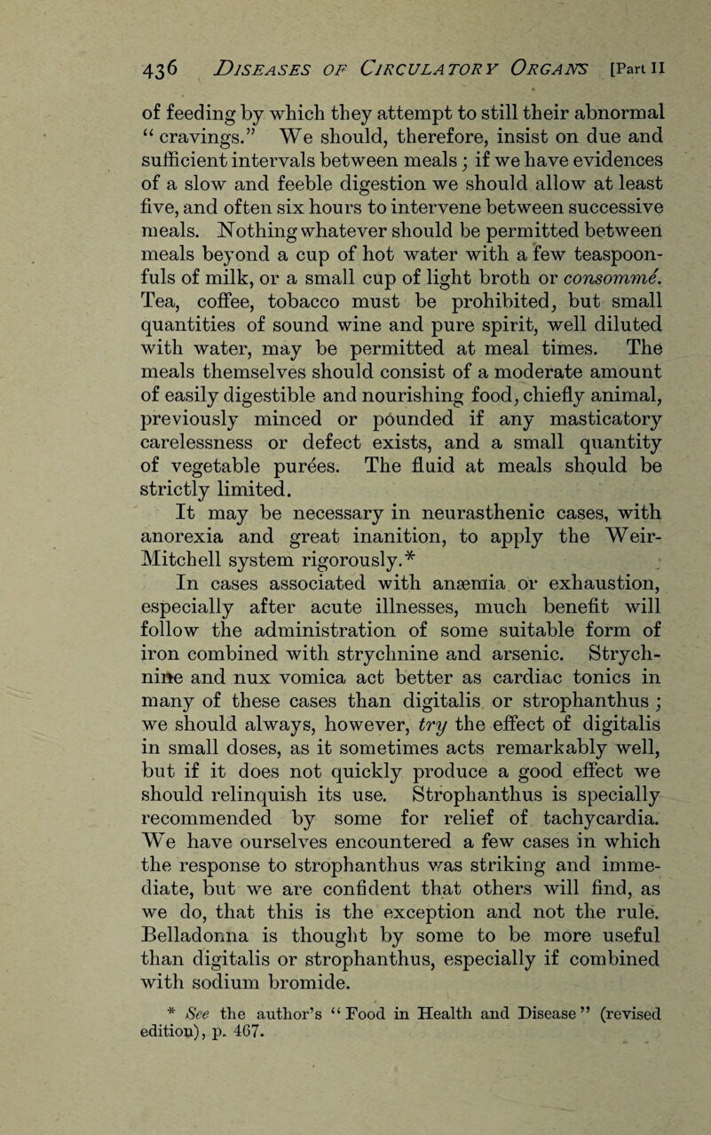♦ of feeding by which they attempt to still their abnormal “ cravings.” We should, therefore, insist on due and sufficient intervals between meals ; if we have evidences of a slow and feeble digestion we should allow at least five, and often six hours to intervene between successive meals. Nothing whatever should be permitted between meals beyond a cup of hot water with a few teaspoon¬ fuls of milk, or a small cup of light broth or consomme. Tea, coffee, tobacco must be prohibited, but small quantities of sound wine and pure spirit, well diluted with water, may be permitted at meal times. The meals themselves should consist of a moderate amount of easily digestible and nourishing food, chiefly animal, previously minced or pounded if any masticatory carelessness or defect exists, and a small quantity of vegetable purees. The fluid at meals should be strictly limited. It may be necessary in neurasthenic cases, with anorexia and great inanition, to apply the Weir- Mitchell system rigorously.* In cases associated with anaemia or exhaustion, especially after acute illnesses, much benefit will follow the administration of some suitable form of iron combined with strychnine and arsenic. Strych¬ nine and nux vomica act better as cardiac tonics in many of these cases than digitalis or strophanthus ; we should always, however, try the effect of digitalis in small doses, as it sometimes acts remarkably well, but if it does not quickly produce a good effect we should relinquish its use. Strophanthus is specially recommended by some for relief of tachycardia. We have ourselves encountered a few cases in which the response to strophanthus was striking and imme¬ diate, but we are confident that others will find, as we do, that this is the exception and not the rule. Belladonna is thought by some to be more useful than digitalis or strophanthus, especially if combined with sodium bromide. * See the author’s “Food in Health and Disease” (revised edition), p. 467.
